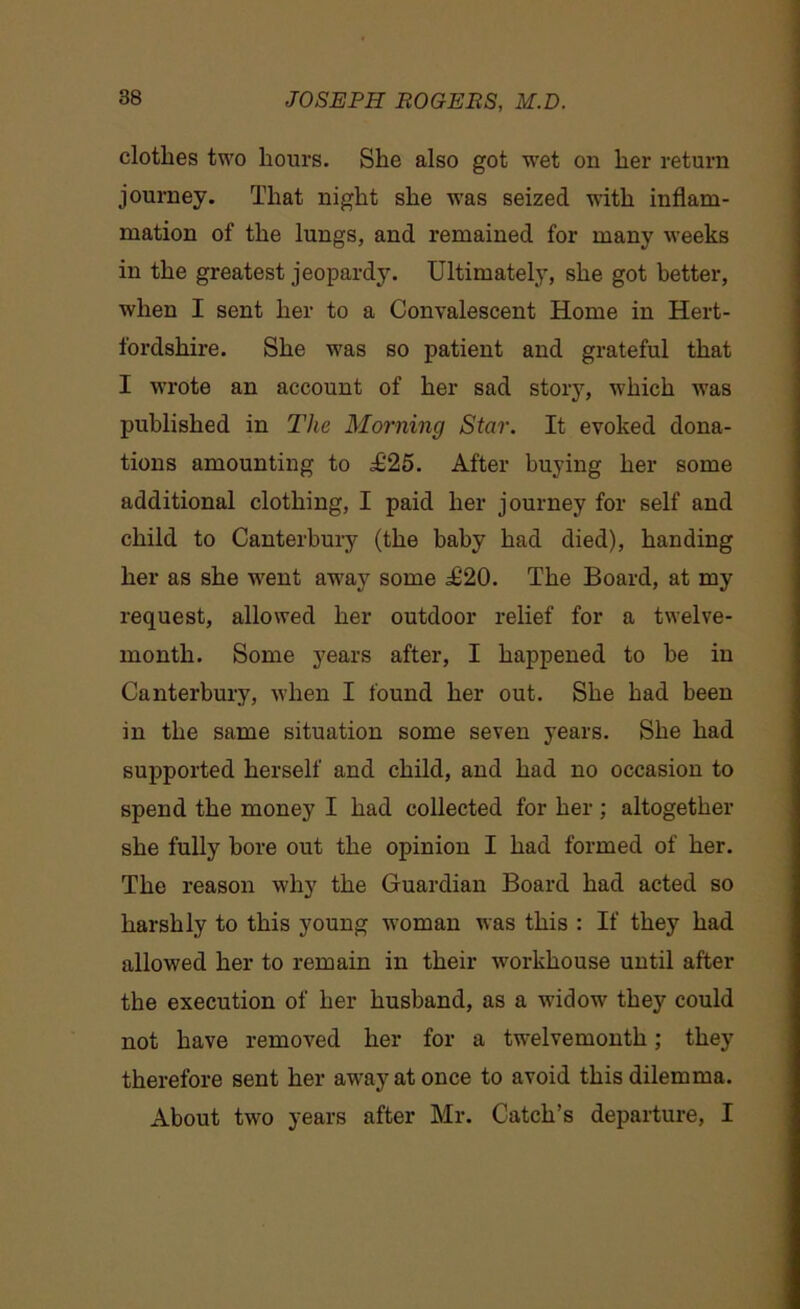 clothes two hours. She also got wet on her return journey. That night she was seized with inflam- mation of the lungs, and remained for many weeks in the greatest jeopardy. Ultimately, she got better, when I sent her to a Convalescent Home in Hert- fordshire. She was so patient and grateful that I wrote an account of her sad story, which was published in The Morning Star. It evoked dona- tions amounting to 1125. After buying her some additional clothing, I paid her journey for self and child to Canterbury (the baby had died), handing her as she went away some .£20. The Board, at my request, allowed her outdoor relief for a twelve- month. Some years after, I happened to be in Canterbury, when I found her out. She had been in the same situation some seven years. She had supported herself and child, and had no occasion to spend the money I had collected for her; altogether she fully bore out the opinion I had formed of her. The reason why the Guardian Board had acted so harshly to this young woman was this : If they had allowed her to remain in their workhouse until after the execution of her husband, as a widow' they could not have removed her for a twelvemonth; they therefore sent her aw'ayatonce to avoid this dilemma. About tw'o years after Mr. Catch’s departure, I