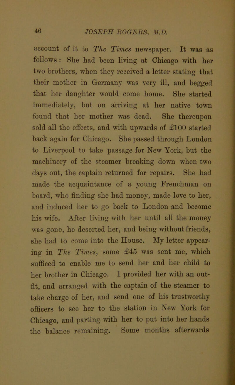 account of it to The Times newspaper. It was as follows : She had been living at Chicago with her two brothers, when they received a letter stating that their mother in Germany was very ill, and begged that her daughter would come home. She started immediately, but on arriving at her native town found that her mother was dead. She thereupon sold all the effects, and with upwards of ,£100 started back again for Chicago. She passed through London to Liverpool to take passage for New York, hut the machinery of the steamer breaking down when two days out, the captain returned for repairs. She had made the acquaintance of a young Frenchman on board, who finding she had money, made love to her, and induced her to go back to London and become his wife. After living with her until all the money was gone, he deserted her, and being without friends, she had to come into the House. My letter appear- ing in The Times, some £45 was sent me, which sufficed to enable me to send her and her child to her brother in Chicago. I provided her with an out- fit, and arranged with the captain of the steamer to take charge of her, and send one of his trustworthy officers to see her to the station in New York for Chicago, and parting with her to put into her hands the balance remaining. Some months afterwards