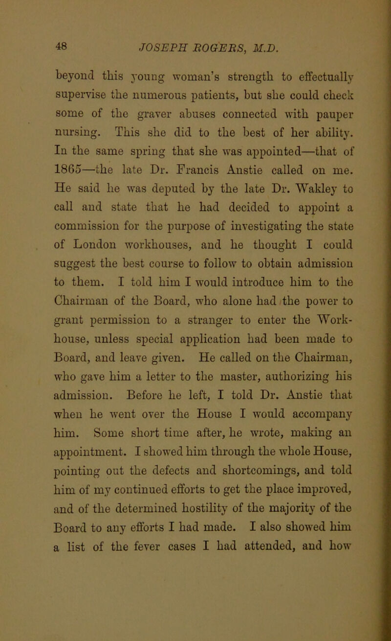 beyond this young woman’s strength to effectually supervise the numerous patients, but she could check some of the graver abuses connected with pauper nursing. This she did to the best of her ability. In the same spring that she was appointed—that of 1865—the late Dr. Francis Anstie called on me. He said he was deputed by the late Dr. Wakley to call and state that he had decided to appoint a commission for the purpose of investigating the state of London workhouses, and he thought I could suggest the best course to follow to obtain admission to them. I told him I -would introduce him to the Chairman of the Board, who alone had the power to grant permission to a stranger to enter the Work- house, unless special application had been made to Board, and leave given. He called on the Chairman, who gave him a letter to the master, authorizing his admission. Before he left, I told Dr. Anstie that when he went over the House I would accompany him. Some short time after, he -wrote, making an appointment. I showed him through the whole House, pointing out the defects and shortcomings, and told him of my continued efforts to get the place improved, and of the determined hostility of the majority of the Board to any efforts I had made. I also showed him a list of the fever cases I had attended, and how