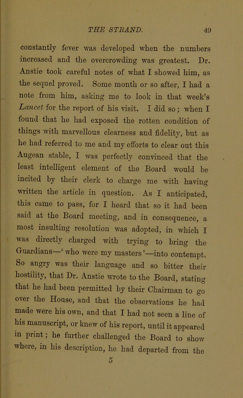 constantly fever was developed when the numbers increased and the overcrowding was greatest. Dr. Anstie took careful notes of what I showed him, as the sequel proved. Some month or so after, I had a note from him, asking me to look in that week’s Lancet for the report of his visit. I did so; when I found that he had exposed the rotten condition of things with marvellous clearness and fidelity, but as he had referred to me and my efforts to clear out this Augean stable, I was perfectly convinced that the least intelligent element of the Board would be incited by their clerk to charge me with having written the article in question. As I anticipated, this came to pass, for I heard that so it had been said at the Board meeting, and in consequence, a most insulting resolution was adopted, in which I was directly charged with trying to bring the Guardians ‘ who were my masters ’—into contempt. So angry was their language and so bitter their hostility, that Dr. Anstie wrote to the Board, stating that he had been permitted by their Chairman to go °vei the House, and that the observations he had made were his own, and that I had not seen a line of his manuscript, or knew of his report, until it appeared m print; he further challenged the Board to show where, in his description, he had departed from the