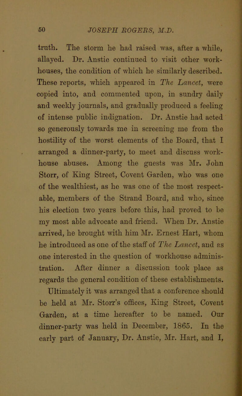 truth. The storm he had raised was, after a while, allayed. Dr. Anstie continued to visit other work- houses, the condition of which he similarly described. These reports, which appeared in The Lancet, were copied into, and commented upon, in sundry daily and weekly journals, and gradually produced a feeling of intense public indignation. Dr. Anstie had acted so generously towards me in screening me from the hostility of the worst elements of the Board, that I arranged a dinner-party, to meet and discuss work- house abuses. Among the guests was Mr. John Storr, of King Street, Covent Garden, who was one of the wealthiest, as he was one of the most respect- able, members of the Strand Board, and who, since his election two years before this, had proved to he my most able advocate and friend. When Dr. Anstie arrived, he brought with him Mr. Ernest Hart, whom he introduced as one of the staff of The Lancet, and as one interested in the question of workhouse adminis- tration. After dinner a discussion took place as regards the general condition of these establishments. Ultimately it was arranged that a conference should be held at Mr. Storr’s offices, King Street, Covent Garden, at a time hereafter to be named. Our dinner-party was held in December, 1865. In the early part of January, Dr. Anstie, Mr. Hart, and I,