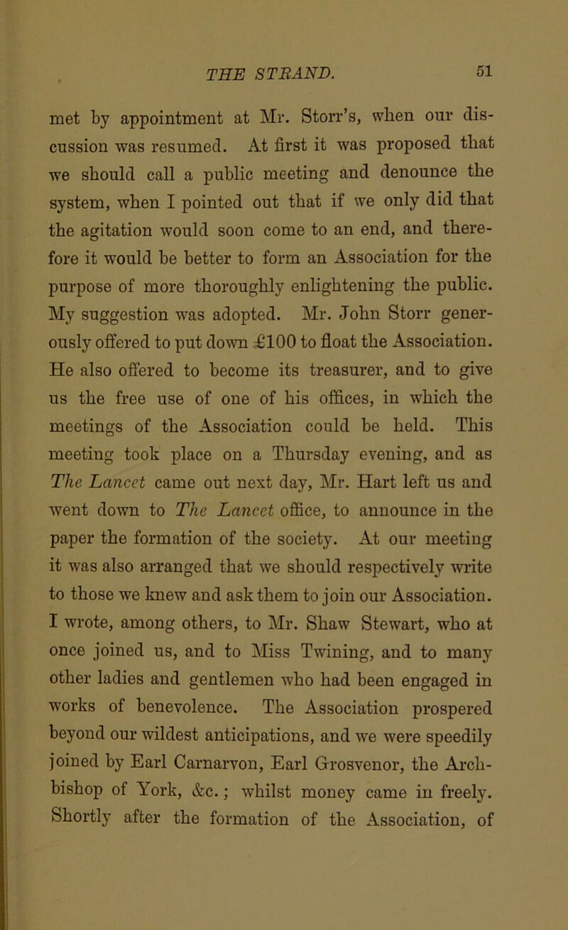 met by appointment at Mr. Storr’s, when our dis- cussion was resumed. At first it was proposed that we should call a public meeting and denounce the system, when I pointed out that if we only did that the agitation would soon come to an end, and there- fore it would be better to form an Association for the purpose of more thoroughly enlightening the public. My suggestion was adopted. Mr. John Storr gener- ously offered to put down ^100 to float the Association. He also offered to become its treasurer, and to give us the free use of one of his offices, in which the meetings of the Association could be held. This meeting took place on a Thursday evening, and as The Lancet came out next day, Mr. Hart left us and went down to The Lancet office, to announce in the paper the formation of the society. At our meeting it was also arranged that we should respectively write to those we knew and ask them to join our Association. I wrote, among others, to Mr. Shaw Stewart, who at once joined us, and to Miss Twining, and to many other ladies and gentlemen who had been engaged in works of benevolence. The Association prospered beyond our wildest anticipations, and we were speedily joined by Earl Carnarvon, Earl Grosvenor, the Arch- bishop of York, &c.; whilst money came in freely. Shortly after the formation of the Association, of