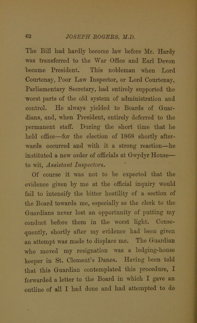 The Bill had hardly become law before Mr. Hardy was transferred to the War Office and Earl Devon became President. This nobleman when Lord Courtenay, Poor Law Inspector, or Lord Courtenay, Parliamentary Secretary, had entirely supported the worst parts of the old system of administration and control. He always yielded to Boards of Guar- dians, and, when President, entirely deferred to the permanent staff. During the short time that he held office—for the election of 1868 shortly after- wards occurred and with it a strong reaction—he instituted a new order of officials at Gwydyr House— to wit, Assistant Inspectors. Of course it was not to he expected that the evidence given by me at the official inquiry would fail to intensify the bitter hostility of a section of the Board towards me, especially as the clerk to the Guardians never lost an opportunity of putting my conduct before them in the worst light. Conse- quently, shortly after my evidence had been given an attempt was made to displace me. The Guardian who moved my resignation was a lodging-house keeper in St. Clement’s Danes. Having been told that this Guardian contemplated this procedure, I forwarded a letter to the Board in which I gave an outline of all I had done and had attempted to do