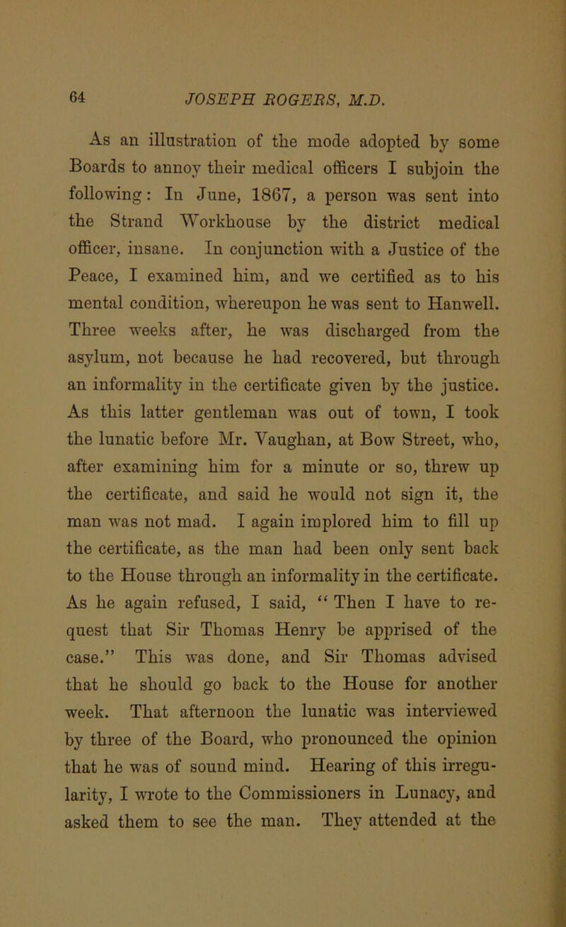 As an illustration of the mode adopted by some Boards to annoy their medical officers I subjoin the following: In June, 1867, a person was sent into the Strand Workhouse by the district medical officer, insane. In conjunction with a Justice of the Peace, I examined him, and we certified as to his mental condition, whereupon he was sent to Hanwell. Three weeks after, he was discharged from the asylum, not because he had recovered, but through an informality in the certificate given by the justice. As this latter gentleman was out of town, I took the lunatic before Mr. Vaughan, at Bow Street, who, after examining him for a minute or so, threw up the certificate, and said he would not sign it, the man was not mad. I again implored him to fill up the certificate, as the man had been only sent back to the House through an informality in the certificate. As he again refused, I said, “ Then I have to re- quest that Sir Thomas Henry be apprised of the case.” This was done, and Sir Thomas advised that he should go back to the House for another week. That afternoon the lunatic was interviewed by three of the Board, who pronounced the opinion that he wTas of sound mind. Hearing of this irregu- larity, I wrote to the Commissioners in Lunacy, and asked them to see the man. They attended at the