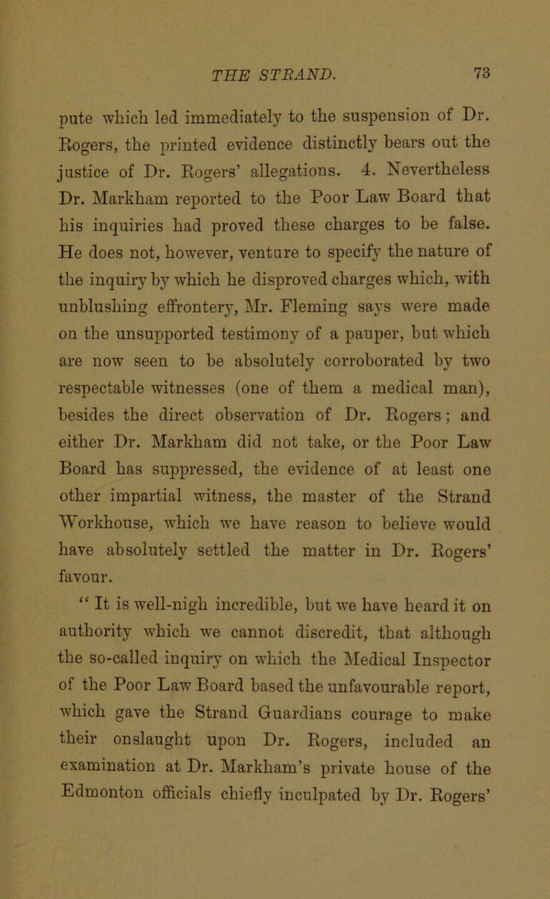 pute which led immediately to the suspension of Dr. Rogers, the printed evidence distinctly bears out the justice of Dr. Rogers’ allegations. 4. Nevertheless Dr. Markham reported to the Poor Law Board that his inquiries had proved these charges to be false. He does not, however, venture to specify the nature of the inquiry by which he disproved charges which, with unblushing effrontery, Mr. Fleming says were made on the unsupported testimony of a pauper, but which are now seen to be absolutely corroborated by two respectable witnesses (one of them a medical man), besides the direct observation of Dr. Rogers; and either Dr. Markham did not take, or the Poor Law Board has suppressed, the evidence of at least one other impartial witness, the master of the Strand Workhouse, which we have reason to believe would have absolutely settled the matter in Dr. Rogers’ favour. “ It is well-nigh incredible, but we have heard it on authority which we cannot discredit, that although the so-called inquiry on which the Medical Inspector of the Poor Law Board based the unfavourable report, which gave the Strand Guardians courage to make their onslaught upon Dr. Rogers, included an examination at Dr. Markham’s private house of the Edmonton officials chiefly inculpated by Dr. Rogers’