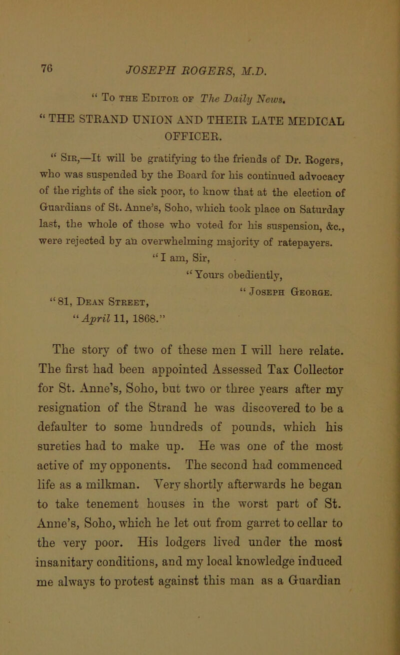 “ To the Editor of The Daily Neius. “ THE STRAND UNION AND THEIR LATE MEDICAL OFFICER. “ Sir,—It will be gratifying to the friends of Dr. Rogers, who was suspended by the Board for his continued advocacy of the rights of the sick poor, to know that at the election of Guardians of St. Anne’s, Soho, which took place on Saturday last, the whole of those who voted for his suspension, &c., were rejected by an overwhelming majority of ratepayers. “ I am, Sir, “ Yours obediently, “ Joseph George. “81, Dean Street, “April 11, 1868.” The story of two of these men I will here relate. The first had been appointed Assessed Tax Collector for St. Anne’s, Soho, but two or three years after my resignation of the Strand he was discovered to be a defaulter to some hundreds of pounds, which his sureties had to make up. He was one of the most active of my opponents. The second had commenced life as a milkman. Very shortly afterwards he began to take tenement houses in the worst part of St. Anne’s, Soho, which he let out from garret to cellar to the very poor. His lodgers lived under the most insanitary conditions, and my local knowledge induced me always to protest against this man as a Guardian