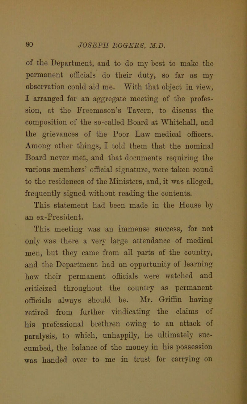 of the Department, and to do my best to make the permanent officials do their duty, so far as my observation could aid me. With that object in view, I arranged for an aggregate meeting of the profes- sion, at the Freemason’s Tavern, to discuss the composition of the so-called Board at Whitehall, and the grievances of the Poor Law medical officers. Among other things, I told them that the nominal Board never met, and that documents requiring the various members’ official signature, were taken round to the residences of the Ministers, and, it was alleged, frequently signed without reading the contents. This statement had been made in the House by an ex-President. This meeting was an immense success, for not only was there a very large attendance of medical men, but they came from all parts of the country, and the Department had an opportunity of learning how their permanent officials were watched and criticized throughout the country as permanent officials always should be. Mr. Griffin having retired from further vindicating the claims of his professional brethren owing to an attack of paralysis, to which, unhappily, he ultimately suc- cumbed, the balance of the money in his possession was handed over to me in trust for carrying on