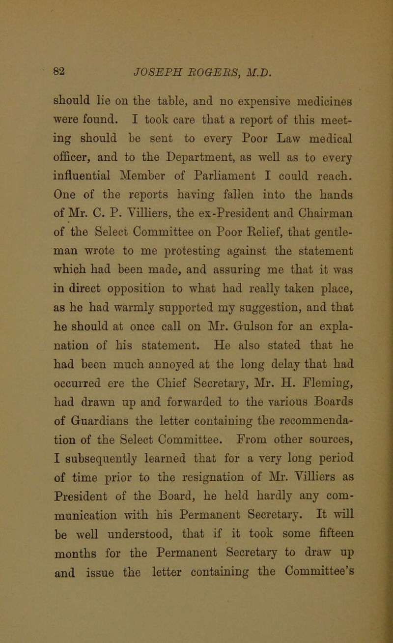 should lie on the table, and no expensive medicines were found. I took care that a report of this meet- ing should be sent to every Poor Law medical officer, and to the Department, as well as to every influential Member of Parliament I could reach. One of the reports having fallen into the hands of Mr. C. P. Villiers, the ex-President and Chairman of the Select Committee on Poor Relief, that gentle- man wrote to me protesting against the statement which had been made, and assuring me that it was in direct opposition to what had really taken place, as he had warmly supported my suggestion, and that he should at once call on Mr. Gulson for an expla- nation of his statement. He also stated that he had been much annoyed at the long delay that had occurred ere the Chief Secretary, Mr. H. Fleming, had drawn up and forwarded to the various Boards of Guardians the letter containing the recommenda- tion of the Select Committee. From other sources, I subsequently learned that for a very long period of time prior to the resignation of Mr. Villiers as President of the Board, he held hardly any com- munication with his Permanent Secretary. It will be well understood, that if it took some fifteen months for the Permanent Secretary to draw up and issue the letter containing the Committee’s