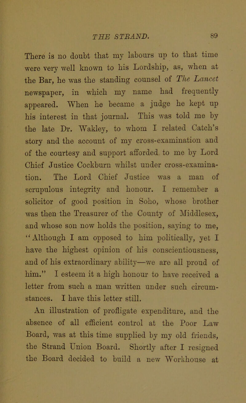 There is no doubt that my labours up to that time were very well known to his Lordship, as, when at the Bar, he was the standing counsel of The Lancet newspaper, in which my name had frequently appeared. When he became a judge he kept up his interest in that journal. This was told me by the late Dr. Wakley, to whom I related Catch’s story and the account of my cross-examination and of the courtesy and support afforded to me by Lord Chief Justice Cockburn -whilst under cross-examina- tion. The Lord Chief Justice was a man of scrupulous integrity and honour. I remember a solicitor of good position in Soho, whose brother was then the Treasurer of the County of Middlesex, and whose son now holds the position, saying to me, “Although I am opposed to him politically, yet I have the highest opinion of his conscientiousness, and of his extraordinary ability—we are all proud of him.” I esteem it a high honour to have received a letter from such a man written under such circum- stances. I have this letter still. An illustration of profligate expenditure, and the absence of all efficient control at the Poor Law Board, was at this time supplied by my old friends, the Strand Union Board. Shortly after I resigned the Board decided to build a new Workhouse at