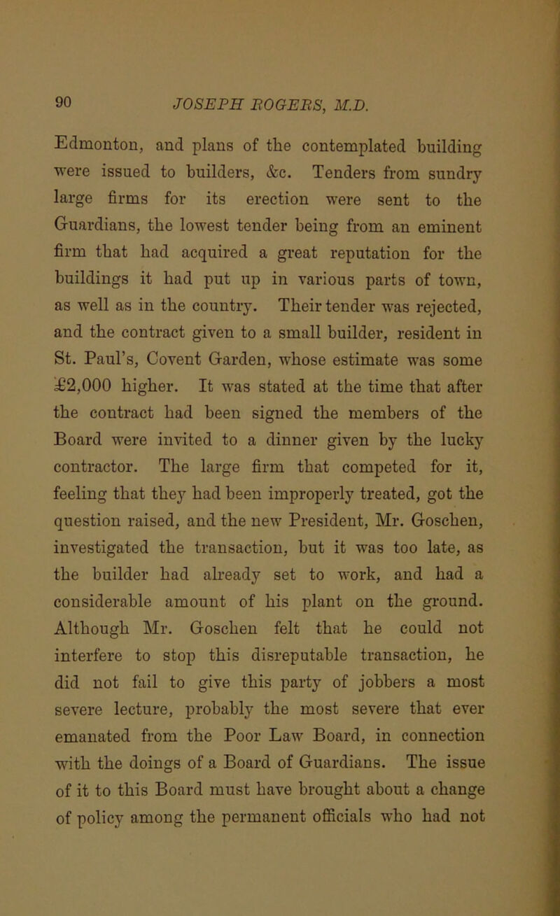 Edmonton, and plans of the contemplated building were issued to builders, &c. Tenders from sundry large firms for its erection were sent to the Guardians, the lowest tender being from an eminent firm that bad acquired a great reputation for the buildings it bad put up in various parts of town, as well as in the country. Their tender was rejected, and the contract given to a small builder, resident in St. Paul’s, Covent Garden, whose estimate was some £2,000 higher. It was stated at the time that after the contract bad been signed the members of the Board were invited to a dinner given by the lucky contractor. The large firm that competed for it, feeling that they bad been improperly treated, got the question raised, and the new President, Mr. Goscben, investigated the transaction, but it was too late, as the builder bad already set to work, and bad a considerable amount of bis plant on the ground. Although Mr. Goscben felt that be could not interfere to stop this disreputable transaction, be did not fail to give this party of jobbers a most severe lecture, probably the most severe that ever emanated from the Poor Law Board, in connection with the doings of a Board of Guardians. The issue of it to this Board must have brought about a change of policy among the permanent officials who bad not