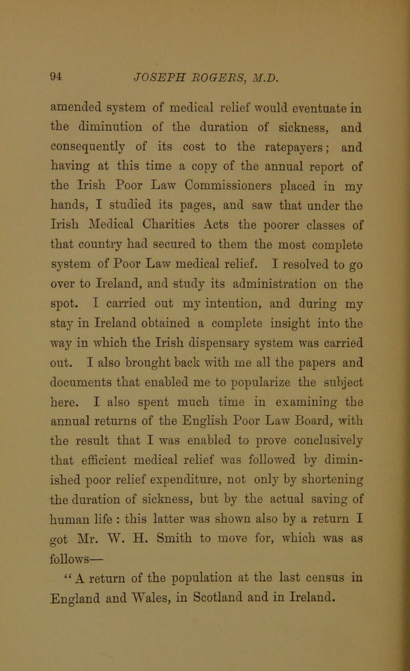 amended system of medical relief would eventuate in the diminution of the duration of sickness, and consequently of its cost to the ratepayers; and having at this time a copy of the annual report of the Irish Poor Law Commissioners placed in my hands, I studied its pages, and saw that under the Irish Medical Charities Acts the poorer classes of that country had secured to them the most complete system of Poor Law medical relief. I resolved to go over to Ireland, and study its administration on the spot. I carried out my intention, and during my stay in Ireland obtained a complete insight into the way in which the Irish dispensary system was carried out. I also brought back with me all the papers and documents that enabled me to popularize the subject here. I also spent much time in examining the annual returns of the English Poor Law Board, with the result that I was enabled to prove conclusively that efficient medical relief was followed by dimin- ished poor relief expenditure, not only by shortening the duration of sickness, but by the actual saving of human life : this latter was shown also by a return I got Mr. W. H. Smith to move for, which was as follows— “ A return of the population at the last census in England and Wales, in Scotland and in Ireland.