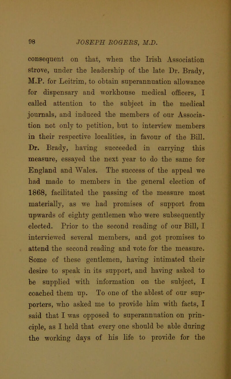 consequent on that, when the Irish Association strove, under the leadership of the late Dr. Brady, M.P. for Leitrim, to obtain superannuation allowance for dispensary and workhouse medical officers, I called attention to the subject in the medical journals, and induced the members of our Associa- tion not only to petition, but to interview members in their respective localities, in favour of the Bill. Dr. Brady, having succeeded in carrying this measure, essayed the next year to do the same for England and Wales. The success of the appeal we had made to members in the general election of 1868, facilitated the passing of the measure most materially, as we had promises of support from upwards of eighty gentlemen who were subsequently elected. Prior to the second reading of our Bill, I interviewed several members, and got promises to attend the second reading and vote for the measure. Some of these gentlemen, having intimated their desire to speak in its support, and having asked to be supplied w?itk information on the subject, I coached them up. To one of the ablest of our sup- porters, who asked me to provide him with facts, I said that I was opposed to superannuation on prin- ciple, as I held that every one should be able during the working days of his life to provide for the