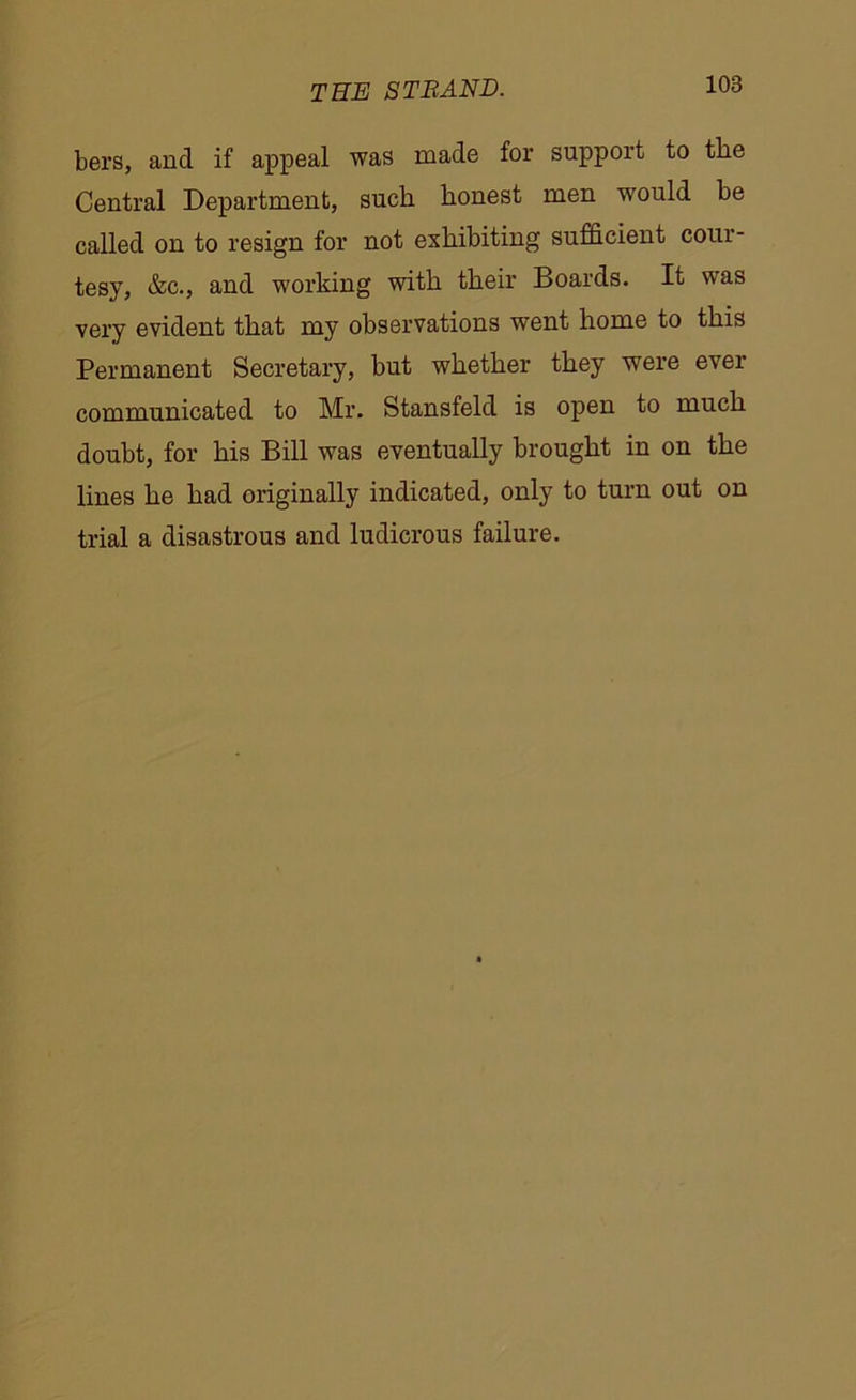 bers, and if appeal was made for support to the Central Department, such honest men would be called on to resign for not exhibiting sufficient cour- tesy, &c., and working with their Boards. It was very evident that my observations went home to this Permanent Secretary, but whether they were ever communicated to Mr. Stansfeld is open to much doubt, for his Bill was eventually brought in on the lines he had originally indicated, only to turn out on trial a disastrous and ludicrous failure.