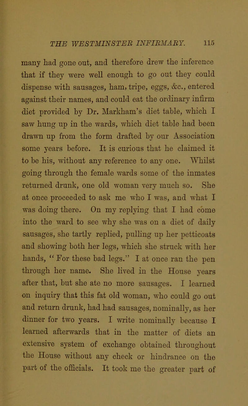 many had gone out, and therefore drew the inference that if they were well enough to go out they could dispense with sausages, ham, tripe, eggs, &c., entered against their names, and could eat the ordinary infirm diet provided by Dr. Markham’s diet table, which I saw hung up in the wards, which diet table had been drawn up from the form drafted by our Association some years before. It is curious that he claimed it to be his, without any reference to any one. Whilst going through the female wards some of the inmates returned drunk, one old woman very much so. She at once proceeded to ask me who I was, and what I was doing there. On my replying that I had come into the ward to see why she was on a diet of daily sausages, she tartly replied, pulling up her petticoats and showing both her legs, which she struck with her hands, “ For these bad legs.” I at once ran the pen through her name. She lived in the House years after that, hut she ate no more sausages. I learned on inquiry that this fat old woman, who could go out and return drunk, had had sausages, nominally, as her dinner for two years. I write nominally because I learned afterwards that in the matter of diets an extensive system of exchange obtained throughout the House without any check or hindrance on the part of the officials. It took me the greater part of