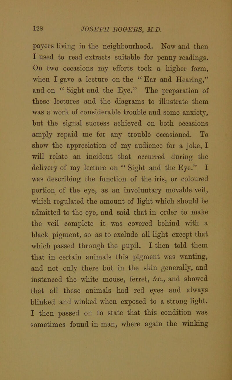 pavers living in the neighbourhood. Now and then I used to read extracts suitable for penny readings. On two occasions my efforts took a higher form, when I gave a lecture on the “ Ear and Hearing,” and on “ Sight and the Eye.” The preparation of these lectures and the diagrams to illustrate them was a work of considerable trouble and some anxiety, hut the signal success achieved on both occasions amply repaid me for any trouble occasioned. To show the appreciation of my audience for a joke, I will relate an incident that occurred during the delivery of my lecture on “ Sight and the Eye.” I was describing the function of the iris, or coloured portion of the eye, as an involuntary movable veil, which regulated the amount of light which should be admitted to the eye, and said that in order to make the veil complete it was covered behind with a black pigment, so as to exclude all light except that which passed through the pupil. I then told them that in certain animals this pigment was wanting, and not only there but in the skin generally, and instanced the white mouse, ferret, &c., and showed that all these animals had red eyes and always blinked and winked when exposed to a strong light. I then passed on to state that this condition was sometimes found in man, where again the winking