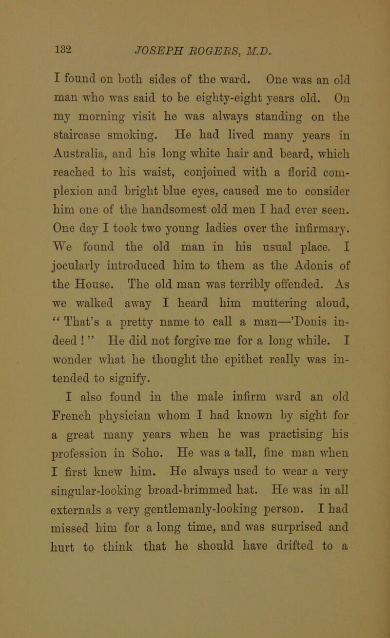 I found on both sides of the ward. One was an old man who was said to be eighty-eight years old. On my morning visit he was always standing on the staircase smoking. He had lived many years in Australia, and his long white hair and beard, which reached to his waist, conjoined with a florid com- plexion and bright blue eyes, caused me to consider him one of the handsomest old men I had ever seen. One day I took two young ladies over the infirmary. We found the old man in his usual place. I jocularly introduced him to them as the Adonis of the House. The old man was terribly offended. As we walked away I heard him muttering aloud, “ That’s a pretty name to call a man—’Donis in- deed ! ” He did not forgive me for a long while. I wonder what he thought the epithet really was in- tended to signify. I also found in the male infirm ward an old French physician whom I had known by sight for a great many years when he was practising his profession in Soho. He was a tall, fine man when I first knew him. He always used to wear a very singular-looking broad-brimmed hat. He was in all externals a very gentlemanly-looking person. I had missed him for a long time, and was surprised and hurt to think that he should have drifted to a