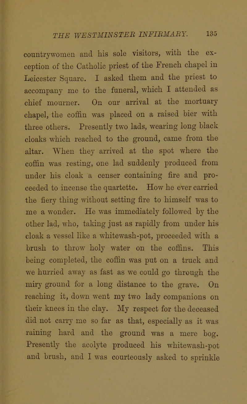 countrywomen and liis sole visitors, with the ex- ception of the Catholic priest of the French chapel in Leicester Square. I asked them and the priest to accompany me to the funeral, which I attended as chief mourner. On our arrival at the mortuary chapel, the coffin was placed on a raised bier with three others. Presently two lads, wearing long black cloaks which reached to the ground, came from the altar. When they arrived at the spot where the coffin was resting, one lad suddenly produced from under his cloak a censer containing fire and pro- ceeded to incense the quartette. How he ever carried the fiery thing without setting fire to himself was to me a wonder. He was immediately followed by the other lad, who, taking just as rapidly from under his cloak a vessel like a whitewash-pot, proceeded with a brush to throw holy water on the coffins. This being completed, the coffin was put on a truck and we hurried away as fast as we could go through the miry ground for a long distance to the grave. On reaching it, down went my two lady companions on their knees in the clay. My respect for the deceased did not carry me so far as that, especially as it was raining hard and the ground was a mere hog. Presently the acolyte produced his whitewash-pot and brush, and I was courteously asked to sprinkle