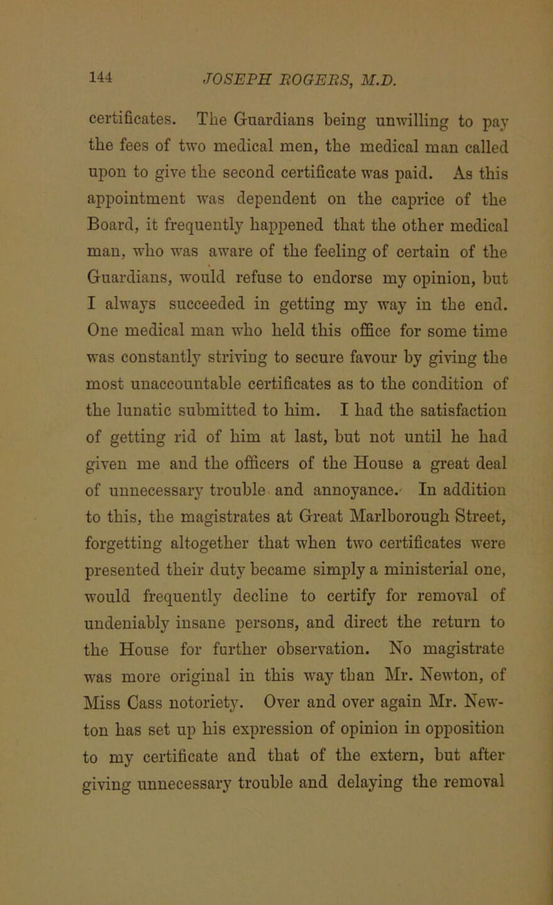 certificates. The Guardians being unwilling to pay the fees of two medical men, the medical man called upon to give the second certificate was paid. As this appointment -was dependent on the caprice of the Board, it frequently happened that the other medical man, who was aware of the feeling of certain of the Guardians, would refuse to endorse my opinion, but I always succeeded in getting my way in the end. One medical man who held this office for some time was constantly striving to secure favour by giving the most unaccountable certificates as to the condition of the lunatic submitted to him. I had the satisfaction of getting rid of him at last, but not until he had given me and the officers of the House a great deal of unnecessary trouble and annoyance.- In addition to this, the magistrates at Great Marlborough Street, forgetting altogether that when two certificates were presented their duty became simply a ministerial one, would frequently decline to certify for removal of undeniably insane persons, and direct the return to the House for further observation. No magistrate was more original in this way than Mr. Newton, of Miss Cass notoriety. Over and over again Mr. New- ton has set up his expression of opinion in opposition to my certificate and that of the extern, but after giving unnecessary trouble and delaying the removal