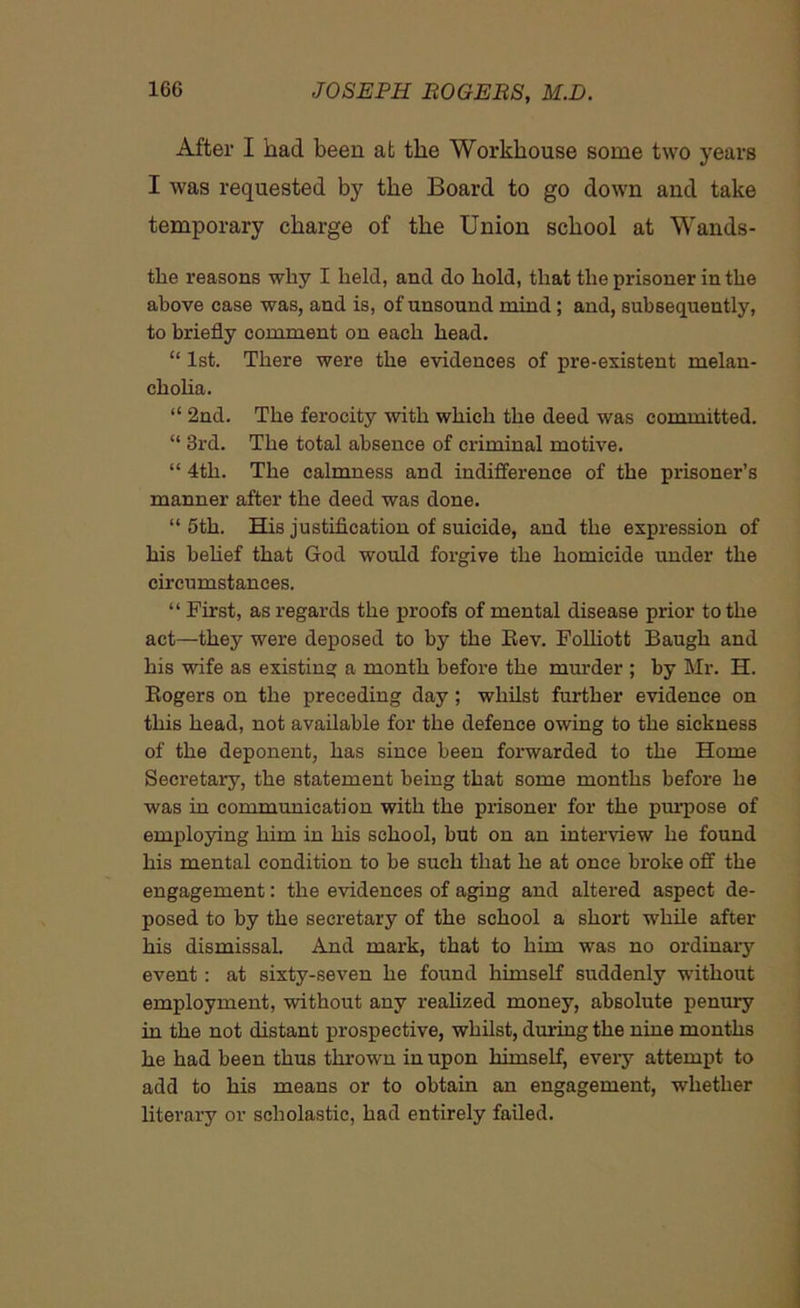 After I had been at the Workhouse some two years I was requested by the Board to go down and take temporary charge of the Union school at Wands- tke reasons why I held, and do hold, that the prisoner in the above case was, and is, of unsound mind; and, subsequently, to briefly comment on each head. “ 1st. There were the evidences of pre-existent melan- cholia. “ 2nd. The ferocity with which the deed was committed. “ 3rd. The total absence of criminal motive. “ 4th. The calmness and indifference of the prisoner’s manner after the deed was done. “ 5th. His justification of suicide, and the expression of his belief that God would forgive the homicide under the circumstances. “First, as regards the proofs of mental disease prior to the act—they were deposed to by the Rev. Folliott Baugh and his wife as existing a month before the murder ; by Mr. H. Rogers on the preceding day ; whilst further evidence on this head, not available for the defence owing to the sickness of the deponent, has since been forwarded to the Home Secretary, the statement being that some months before he was in communication with the prisoner for the purpose of employing him in his school, but on an interview he found his mental condition to be such that he at once broke off the engagement: the evidences of aging and altered aspect de- posed to by the secretary of the school a short while after his dismissal. And mark, that to him was no ordinaiy event : at sixty-seven he found himself suddenly without employment, without any realized money, absolute penury in the not distant prospective, whilst, during the nine months he had been thus thrown in upon himself, every attempt to add to his means or to obtain an engagement, whether literary or scholastic, had entirely failed.