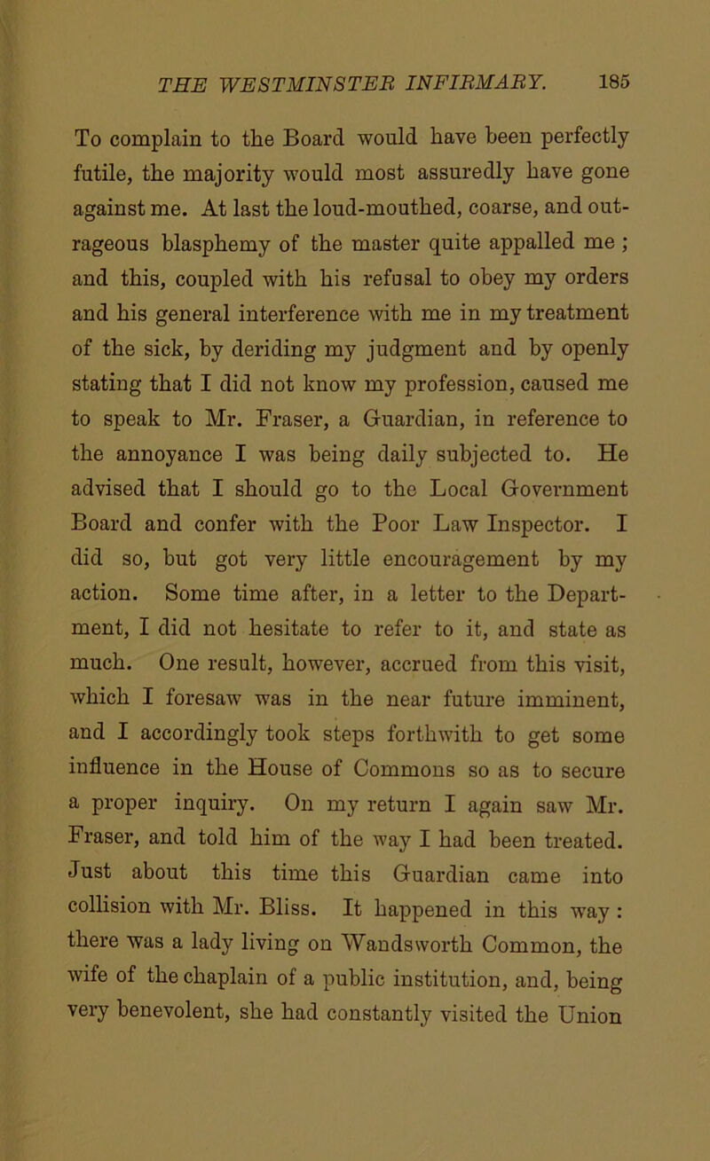 To complain to the Board would have been perfectly futile, the majority would most assuredly have gone against me. At last the loud-mouthed, coarse, and out- rageous blasphemy of the master quite appalled me ; and this, coupled with his refusal to obey my orders and his general interference with me in my treatment of the sick, by deriding my judgment and by openly stating that I did not know my profession, caused me to speak to Mr. Fraser, a Guardian, in reference to the annoyance I was being daily subjected to. He advised that I should go to the Local Government Board and confer with the Poor Law Inspector. I did so, but got very little encouragement by my action. Some time after, in a letter to the Depart- ment, I did not hesitate to refer to it, and state as much. One result, however, accrued from this visit, which I foresaw was in the near future imminent, and I accordingly took steps forthwith to get some influence in the House of Commons so as to secure a proper inquiry. On my return I again saw Mr. Fraser, and told him of the way I had been treated. Just about this time this Guardian came into collision with Mr. Bliss. It happened in this way : there was a lady living on Wandsworth Common, the wife of the chaplain of a public institution, and, being very benevolent, she had constantly visited the Union