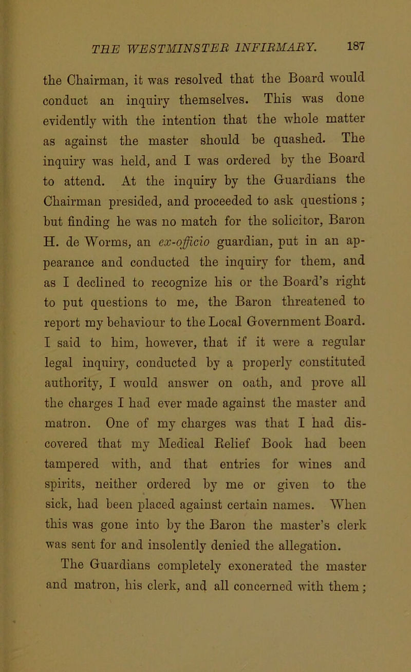 the Chairman, it was resolved that the Board would conduct an inquiry themselves. This wras done evidently with the intention that the whole matter as against the master should be quashed. The inquiry was held, and I was ordered by the Board to attend. At the inquiry by the Guardians the Chairman presided, and proceeded to ask questions ; but finding he was no match for the solicitor, Baron H. de Worms, an ex-officio guardian, put in an ap- pearance and conducted the inquiry for them, and as I declined to recognize his or the Board’s right to put questions to me, the Baron threatened to report my behaviour to the Local Government Board. I said to him, however, that if it were a regular legal inquiry, conducted by a properly constituted authority, I would answer on oath, and prove all the charges I had ever made against the master and matron. One of my charges was that I had dis- covered that my Medical Relief Book had been tampered with, and that entries for wines and spirits, neither ordered by me or given to the sick, had been placed against certain names. When this was gone into by the Baron the master’s clerk was sent for and insolently denied the allegation. The Guardians completely exonerated the master and matron, his clerk, and all concerned with them;