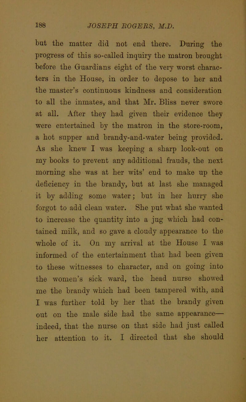 but the matter did not end there. During the progress of this so-called inquiry the matron brought before the Guardians eight of the very worst charac- ters in the House, in order to depose to her and the master’s continuous kindness and consideration to all the inmates, and that Mr. Bliss never swore at all. After they had given their evidence they were entertained by the matron in the store-room, a hot supper and brandy-and-water being provided. As she knew I was keeping a sharp look-out on my books to prevent any additional frauds, the next morning she was at her wits’ end to make up the deficiency in the brandy, but at last she managed it by adding some water; but in her hurry she forgot to add clean water. She put what she wanted to increase the quantity into a jug which had con- tained milk, and so gave a cloudy appearance to the whole of it. On my arrival at the House I was informed of the entertainment that had been given to these witnesses to character, and on going into the women’s sick ward, the head nurse showed me the brandy which had been tampered with, and I was further told by her that the brandy given out on the male side had the same appearance— indeed, that the nurse on that side had just called her attention to it. I directed that she should