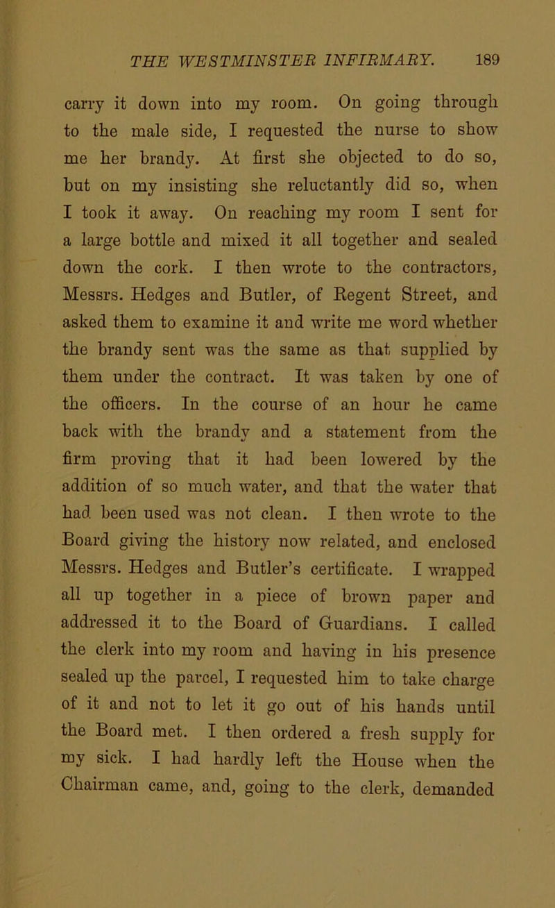 carry it down into my room. On going through to the male side, I requested the nurse to show me her brand}7. At first she objected to do so, hut on my insisting she reluctantly did so, when I took it away. On reaching my room I sent for a large bottle and mixed it all together and sealed down the cork. I then wrote to the contractors, Messrs. Hedges and Butler, of Regent Street, and asked them to examine it and write me word whether the brandy sent was the same as that supplied by them under the contract. It was taken by one of the officers. In the course of an hour he came back with the brandy and a statement from the firm proving that it had been lowered by the addition of so much water, and that the water that had been used was not clean. I then wrote to the Board giving the history now related, and enclosed Messrs. Hedges and Butler’s certificate. I wrapped all up together in a piece of brown paper and addressed it to the Board of Guardians. I called the clerk into my room and having in his presence sealed up the parcel, I requested him to take charge of it and not to let it go out of his hands until the Board met. I then ordered a fresh supply for my sick. I had hardly left the House when the Chairman came, and, going to the clerk, demanded