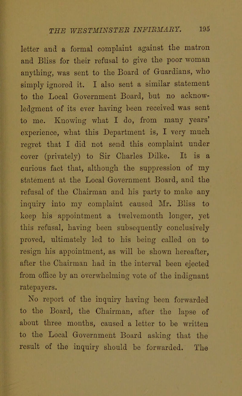 letter and a formal complaint against the matron and Bliss for their refusal to give the poor woman anything, was sent to the Board of Guardians, who simply ignored it. I also sent a similar statement to the Local Government Board, hut no acknow- ledgment of its ever having been received was sent to me. Knowing what I do, from many years’ experience, what this Department is, I very much regret that I did not send this complaint under cover (privately) to Sir Charles Dilke. It is a curious fact that, although the suppression of my statement at the Local Government Board, and the refusal of the Chairman and his party to make any inquiry into my complaint caused Mr. Bliss to keep his appointment a twelvemonth longer, yet this refusal, having been subsequently conclusively proved, ultimately led to his being called on to resign his appointment, as will be shown hereafter, after the Chairman had in the interval been ejected from office by an overwhelming vote of the indignant ratepayers. No report of the inquiry having been forwarded to the Board, the Chairman, after the lapse of about three months, caused a letter to he written to the Local Government Board asking that the result of the inquiry should he forwarded. The