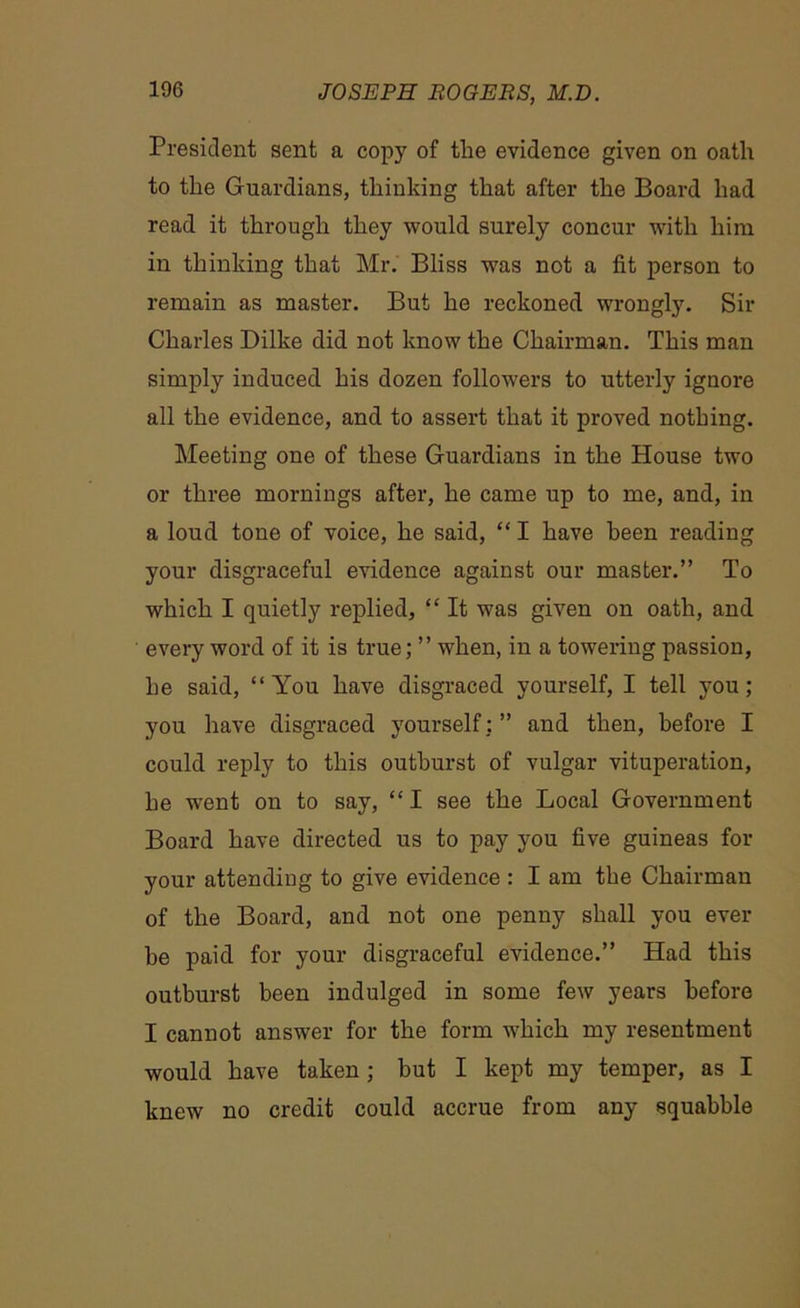 President sent a copy of tlie evidence given on oath to the Guardians, thinking that after the Board had read it through they would surely concur with him in thinking that Mr. Bliss was not a fit person to remain as master. But he reckoned wrongly. Sir Charles Dilke did not know the Chairman. This man simply induced his dozen followers to utterly ignore all the evidence, and to assert that it proved nothing. Meeting one of these Guardians in the House two or three mornings after, he came up to me, and, in a loud tone of voice, he said, “ I have been reading your disgraceful evidence against our master.” To which I quietly replied, “ It was given on oath, and every word of it is true; ” when, in a towering passion, he said, “You have disgraced yourself, I tell you; you have disgraced yourself;” and then, before I could reply to this outburst of vulgar vituperation, be went on to say, “ I see the Local Government Board have directed us to pay you five guineas for your attending to give evidence : I am the Chairman of the Board, and not one penny shall you ever be paid for your disgraceful evidence.” Had this outburst been indulged in some few years before I cannot answer for the form which my resentment would have taken ; but I kept my temper, as I knew no credit could accrue from any squabble