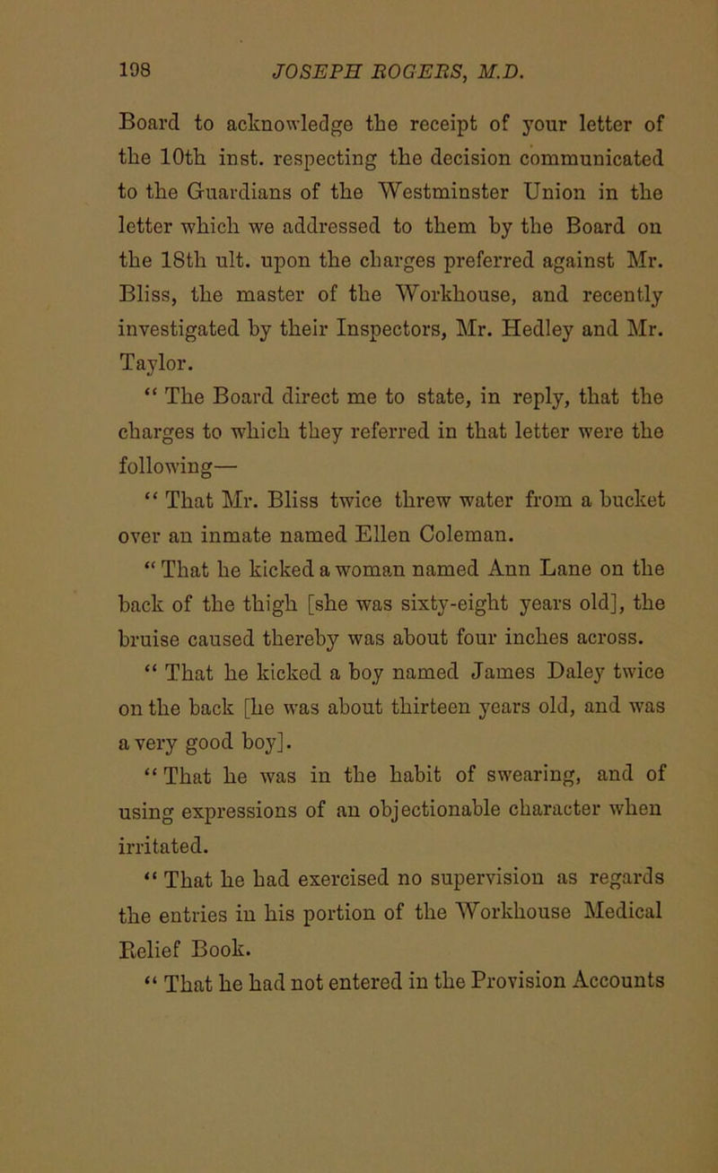 Board to acknowledge the receipt of your letter of the 10th inst. respecting the decision communicated to the Guardians of the Westminster Union in the letter which we addressed to them by the Board on the 18th ult. upon the charges preferred against Mr. Bliss, the master of the Workhouse, and recently investigated by their Inspectors, Mr. Hedley and Mr. Taylor. “ The Board direct me to state, in reply, that the charges to which they referred in that letter were the following— “ That Mr. Bliss twice threw water from a bucket over an inmate named Ellen Coleman. “ That he kicked a woman named Ann Lane on the hack of the thigh [she was sixty-eight years old], the bruise caused thereby was about four inches across. “ That he kicked a hoy named James Daley twice on the back [he was about thirteen years old, and was a very good boy]. “ That he was in the habit of swearing, and of using expressions of an objectionable character when irritated. “ That he had exercised no supervision as regards the entries in his portion of the Workhouse Medical Relief Book. « That he had not entered in the Provision Accounts