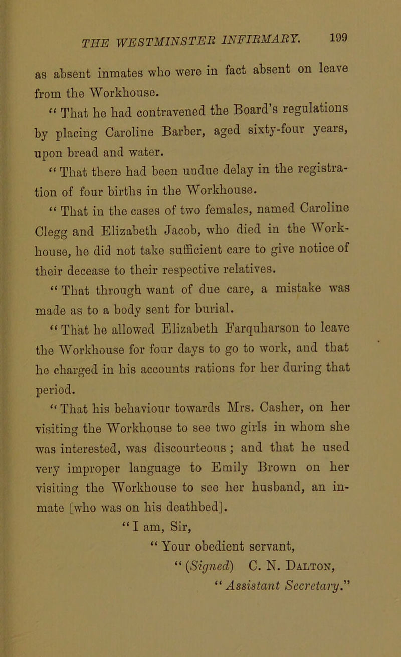 as absent inmates who were in fact absent on lea\e from the Workhouse. “ That he had contravened the Board’s regulations by placing Caroline Barber, aged sixty-four yeais, upon bread and water. “ That there had been undue delay in the registra- tion of four births in the Workhouse. “ That in the cases of two females, named Caroline Clegg and Elizabeth Jacob, who died in the Work- house, he did not take sufficient care to give notice of their decease to their respective relatives. “ That through want of clue care, a mistake 'was made as to a body sent for burial. “ That he allowed Elizabeth Farquharson to leave the Workhouse for four days to go to work, and that he charged in his accounts rations for her during that period. “ That his behaviour towards Mrs. Casher, on her visiting the Workhouse to see two girls in whom she was interested, was discourteous ; and that he used very improper language to Emily Brown on her visiting the Workhouse to see her husband, an in- mate [who was on his deathbed]. “ I am, Sir, “ Your obedient servant, “ (Signed) C. N. Dalton, “Assistant Secretary.”