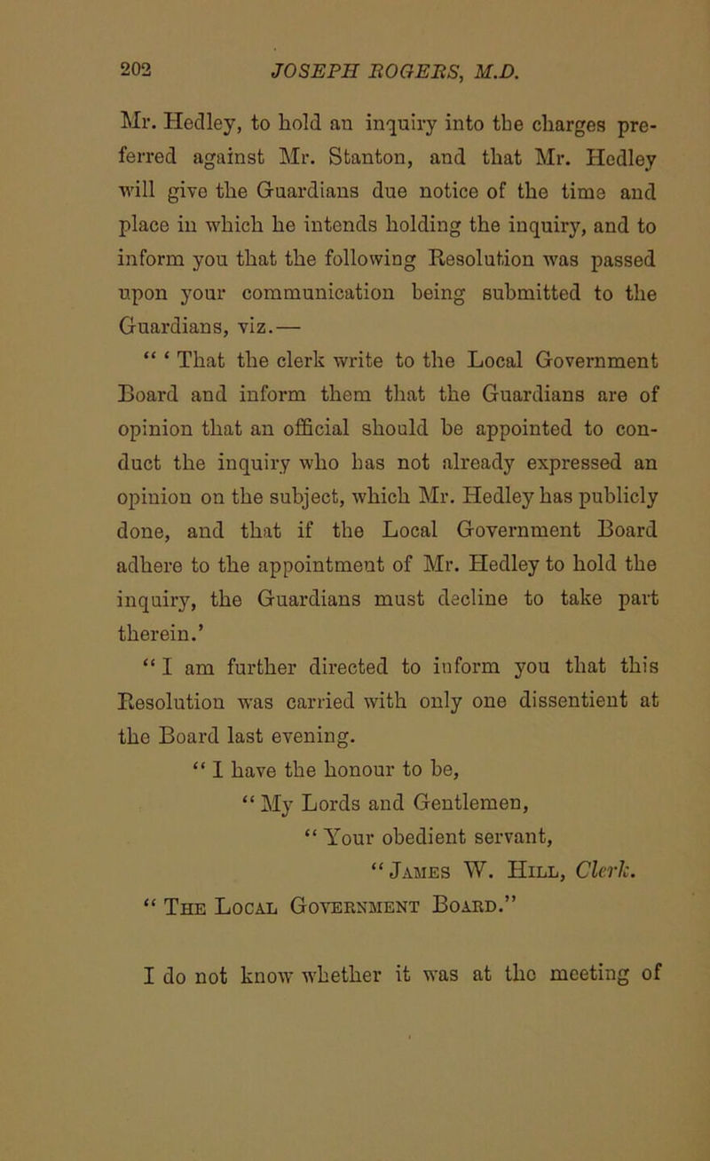 Mr. Hedley, to hold an inquiry into the charges pre- ferred against Mr. Stanton, and that Mr. Hedley will give the Guardians due notice of the time and place in which he intends holding the inquiry, and to inform you that the following Resolution was passed upon your communication being submitted to the Guardians, viz.— “ ‘ That the clerk write to the Local Government Board and inform them that the Guardians are of opinion that an official should he appointed to con- duct the inquiry who has not already expressed an opinion on the subject, which Mr. Hedley has publicly done, and that if the Local Government Board adhere to the appointment of Mr. Hedley to hold the inquiry, the Guardians must decline to take part therein.’ “I am further directed to inform you that this Resolution was carried with only one dissentient at the Board last evening. “ I have the honour to he, “ My Lords and Gentlemen, “ Your obedient servant, “James W. Hill, Clerk. “ The Local Government Board.” I do not know whether it was at the meeting of