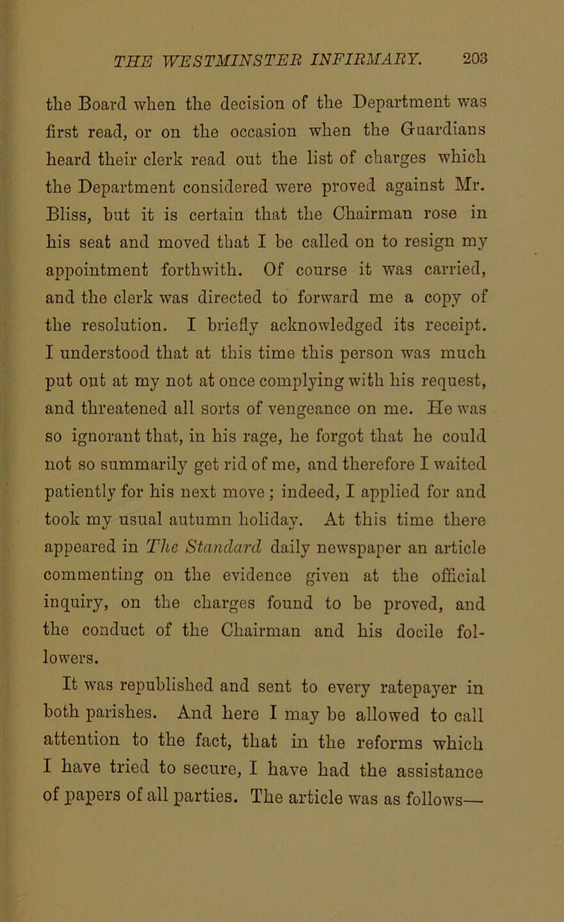 the Board when the decision of the Department was first read, or on the occasion when the Guardians heard their clerk read out the list of charges which the Department considered were proved against Mr. Bliss, but it is certain that the Chairman rose in his seat and moved that I be called on to resign my appointment forthwith. Of course it was carried, and the clerk was directed to forward me a copy of the resolution. I briefly acknowledged its receipt. I understood that at this time this person was much put out at my not at once complying with his request, and threatened all sorts of vengeance on me. He was so ignorant that, in his rage, he forgot that he could not so summarily get rid of me, and therefore I waited patiently for his next move; indeed, I applied for and took my usual autumn holiday. At this time there appeared in Tlic Standard daily newspaper an article commenting on the evidence given at the official inquiry, on the charges found to he proved, and the conduct of the Chairman and his docile fol- lowers. It was republished and sent to every ratepayer in both parishes. And here I may be allowed to call attention to the fact, that in the reforms which I have tried to secure, I have had the assistance of papers of all parties. The article was as follows—