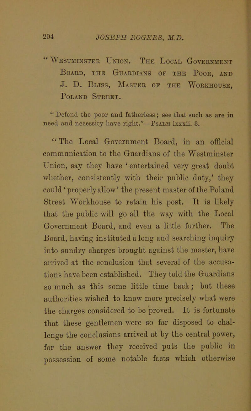 “ Westminster Union. The Local Government Board, the Guardians of the Poor, and J. D. Bliss, Master of the Workhouse, Poland Street. “ Defend the poor and fatherless; see that such as are in need and necessity have right.”—Psalm lxxxii. 3. “ The Local Government Board, in an official commnnication to the Guardians of the Westminster Union, say they have ‘ entertained very great doubt whether, consistently with their public duty,’ they could ‘properly allow’ the present master of the Poland Street Workhouse to retain his post. It is likely that the public will go all the way with the Local Government Board, and even a little further. The Board, having instituted a long and searching inquiry into sundry charges brought against the master, have arrived at the conclusion that several of the accusa- tions have been established. They told the Guardians so much as this some little time back; hut these authorities wished to know more precisely what were the charges considered to be proved. It is fortunate that these gentlemen were so far disposed to chal- lenge the conclusions arrived at by the central power, for the answer they received puts the public in possession of some notable facts which otherwise