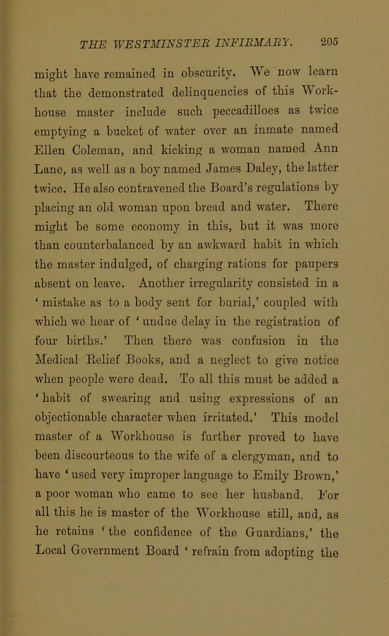 might have remained in obscurity. We now learn that the demonstrated delinquencies of this Work- house master include such peccadilloes as twice emptying a bucket of water over an inmate named Ellen Coleman, and kicking a woman named Ann Lane, as well as a hoy named James Daley, the latter twice. He also contravened the Board’s regulations by placing an old woman upon bread and water. There might he some economy in this, but it was more than counterbalanced by an awkward habit in which the master indulged, of charging rations for paupers absent on leave. Another irregularity consisted in a £ mistake as to a body sent for burial,’ coupled with which we hear of ‘ undue delay in the registration of four births.’ Then there was confusion in the Medical Relief Books, and a neglect to give notice when people were dead. To all this must be added a ‘ habit of swearing and using expressions of an objectionable character when irritated.’ This model master of a Workhouse is further proved to have been discourteous to the wife of a clergyman, and to have ‘ used very improper language to Emily Brown,’ a poor woman who came to see her husband. Eor all this he is master of the Workhouse still, and, as he retains ‘ the confidence of the Guardians,’ the Local Government Board ‘ refrain from adopting the