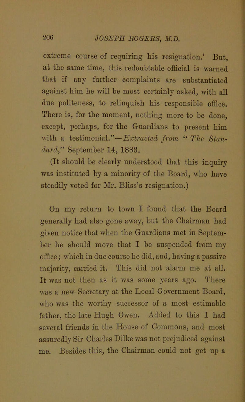 extreme course of requiring his resignation.’ But, at the same time, this redoubtable official is warned that if any further complaints are substantiated against him he will be most certainly asked, with all due politeness, to relinquish his responsible office. There is, for the moment, nothing more to be done, except, perhaps, for the Guardians to present him with a testimonial.”—Extracted from “ The Stan- dard,,” September 14, 1883. (It should be clearly understood that this inquiry was instituted by a minority of the Board, who have steadily voted for Mr. Bliss’s resignation.) On my return to town I found that the Board generally had also gone away, but the Chairman had given notice that when the Guardians met in Septem- ber he should move that I be suspended from my office; which in due course he did, and, having a passive majority, carried it. This did not alarm me at all. It was not then as it was some years ago. There was a new Secretary at the Local Government Board, who was the worthy successor of a most estimable father, the late Hugh Owen. Added to this 1 had several friends in the House of Commons, and most assuredly Sir Charles Dilke was not prejudiced against me. Besides this, the Chairman could not get up a