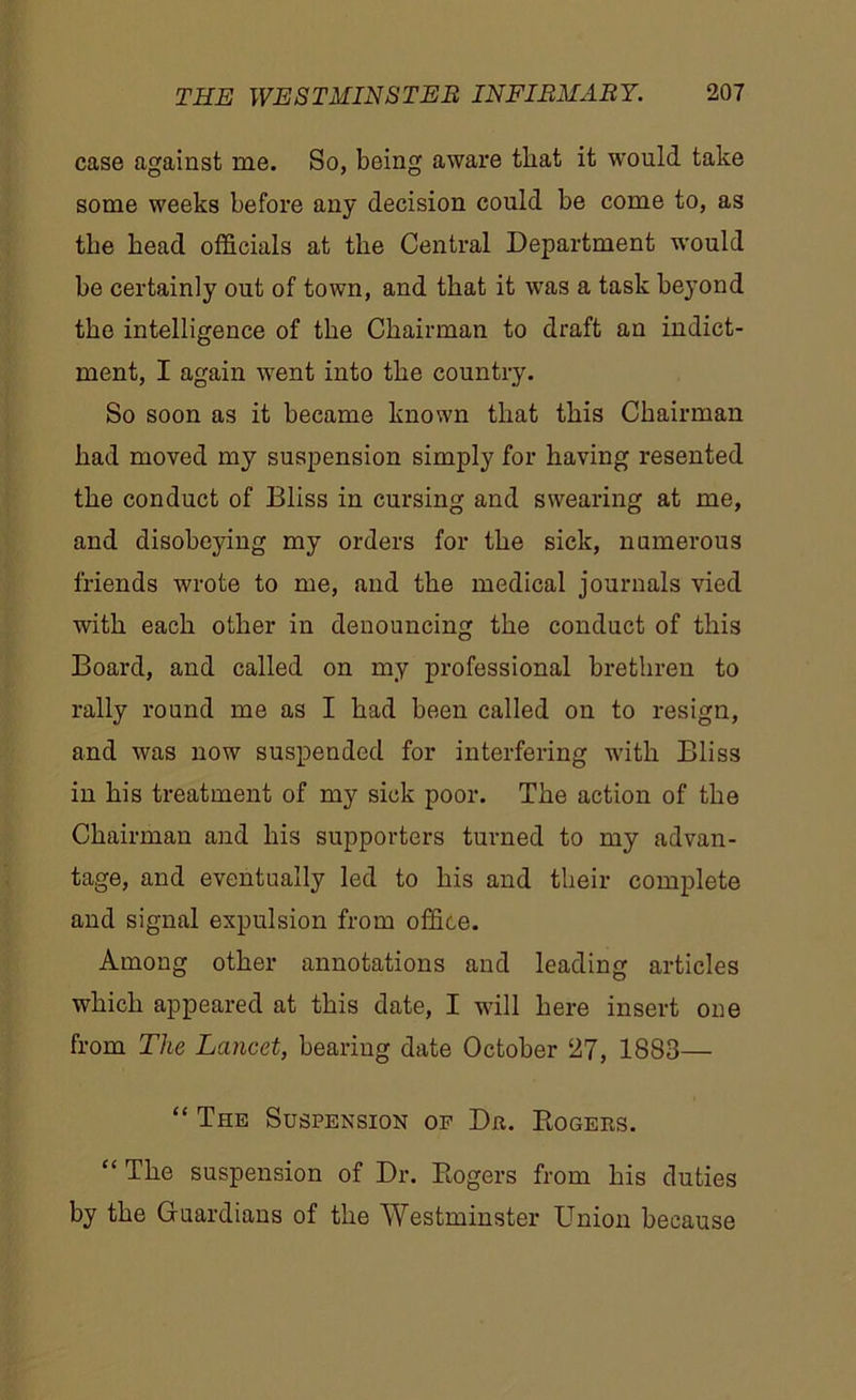 case against me. So, being aware that it would take some weeks before any decision could be come to, as tbe bead officials at the Central Department would be certainly out of town, and that it was a task beyond the intelligence of tbe Chairman to draft an indict- ment, I again went into tbe country. So soon as it became known that this Chairman bad moved my suspension simply for having resented tbe conduct of Bliss in cursing and swearing at me, and disobeying my orders for tbe sick, numerous friends wrote to me, and tbe medical journals vied with each other in denouncing tbe conduct of this Board, and called on my professional brethren to rally round me as I had been called on to resign, and was now suspended for interfering with Bliss in bis treatment of my sick poor. Tbe action of tbe Chairman and bis supporters turned to my advan- tage, and eventually led to bis and their complete and signal expulsion from office. Among other annotations and leading articles which appeared at this date, I will here insert one from The Lancet, beariug date October 27, 1883— “ The Suspension of Dr. Rogers. “ The suspension of Dr. Rogers from bis duties by tbe Guardians of tbe Westminster Union because