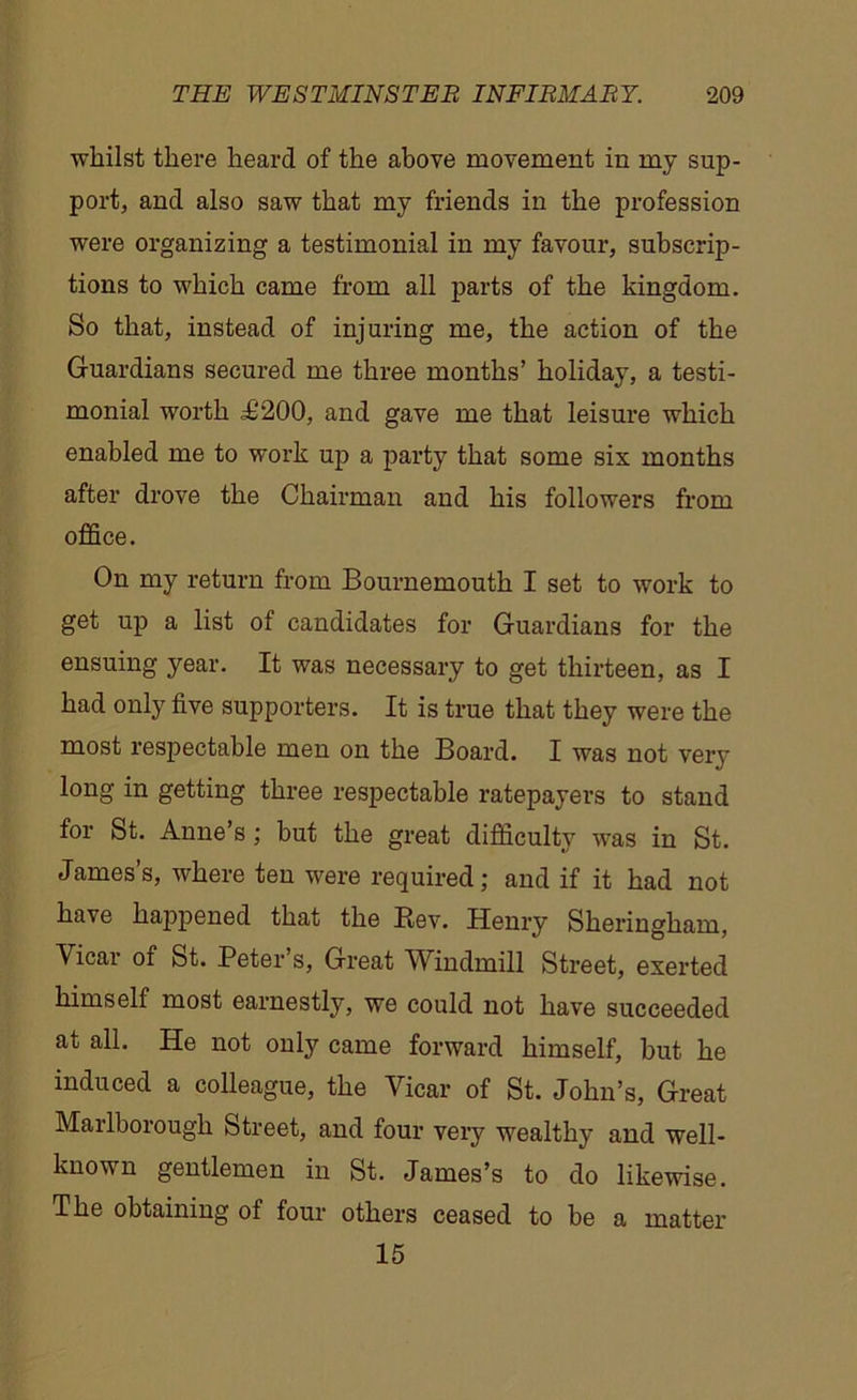 whilst there heard of the above movement in my sup- port, and also saw that my friends in the profession were organizing a testimonial in my favour, subscrip- tions to which came from all parts of the kingdom. So that, instead of injuring me, the action of the Guardians secured me three months’ holiday, a testi- monial worth £200, and gave me that leisure which enabled me to work up a party that some six months after drove the Chairman and his followers from office. On my return from Bournemouth I set to work to get up a list of candidates for Guardians for the ensuing year. It was necessary to get thirteen, as I had only five supporters. It is true that they were the most respectable men on the Board. I was not very long in getting three respectable ratepayers to stand for St. Anne’s; but the great difficulty was in St. James’s, where ten were required; and if it had not have happened that the Rev. Henry Sheringham, Vicar oi St. Peter s, Great Windmill Street, exerted himself most earnestly, we could not have succeeded at all. He not only came forward himself, but he induced a colleague, the Vicar of St. John’s, Great Marlborough Street, and four very wealthy and well- known gentlemen in St. James’s to do likewise. The obtaining of four others ceased to be a matter 15