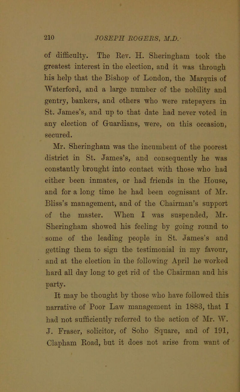 of difficulty. The Rev. H. Sheringkam took the greatest interest in the election, and it was through his help that the Bishop of London, the Marquis of Waterford, and a large number of the nobility and gentry, bankers, and others who were ratepayers in St. James’s, and up to that date had never voted in any election of Guardians, were, on this occasion, secured. Mr. Sheringkam was the incumbent of the poorest district in St. James’s, and consequently he was constantly brought into contact with those who had either been inmates, or had friends in the House, and for a long time he had been cognisant of Mr. Bliss’s management, and of the Chairman’s support of the master. When I was suspended, Mr. Sheringkam showed his feeling by going round to some of the leading people in St. James’s and getting them to sign the testimonial in my favour, and at the election in the following April he worked hard all day long to get rid of the Chairman and his party. It may be thought by those who have followed this narrative of Poor Law management in 1888, that I had not sufficiently referred to the action of Mr. W. J. Fraser, solicitor, of Soho Square, and of 191, Clapham Road, but it does not arise from want of