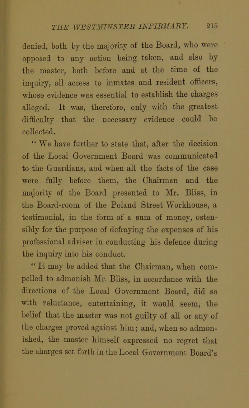 denied, both by the majority of the Board, who were opposed to any action being taken, and also by the master, both before and at the time of the inquiry, all access to inmates and resident officers, whose evidence was essential to establish the charges alleged. It was, therefore, only with the greatest difficulty that the necessary evidence could be collected. “ We have further to state that, after the decision of the Local Government Board was communicated to the Guardians, and when all the facts of the case were fully before them, the Chairman and the majority of the Board presented to Mr. Bliss, in the Board-room of the Poland Street Workhouse, a testimonial, in the form of a sum of money, osten- sibly for the purpose of defraying the expenses of his professional adviser in conducting his defence during the inquiry into his conduct. “ It may be added that the Chairman, when com- pelled to admonish Mr. Bliss, in accordance with the directions of the Local Government Board, did so with reluctance, entertaining, it would seem, the belief that the master was not guilty of all or any of the charges proved against him; and, when so admon- ished, the master himself expressed no regret that the charges set forth in the Local Government Board’s
