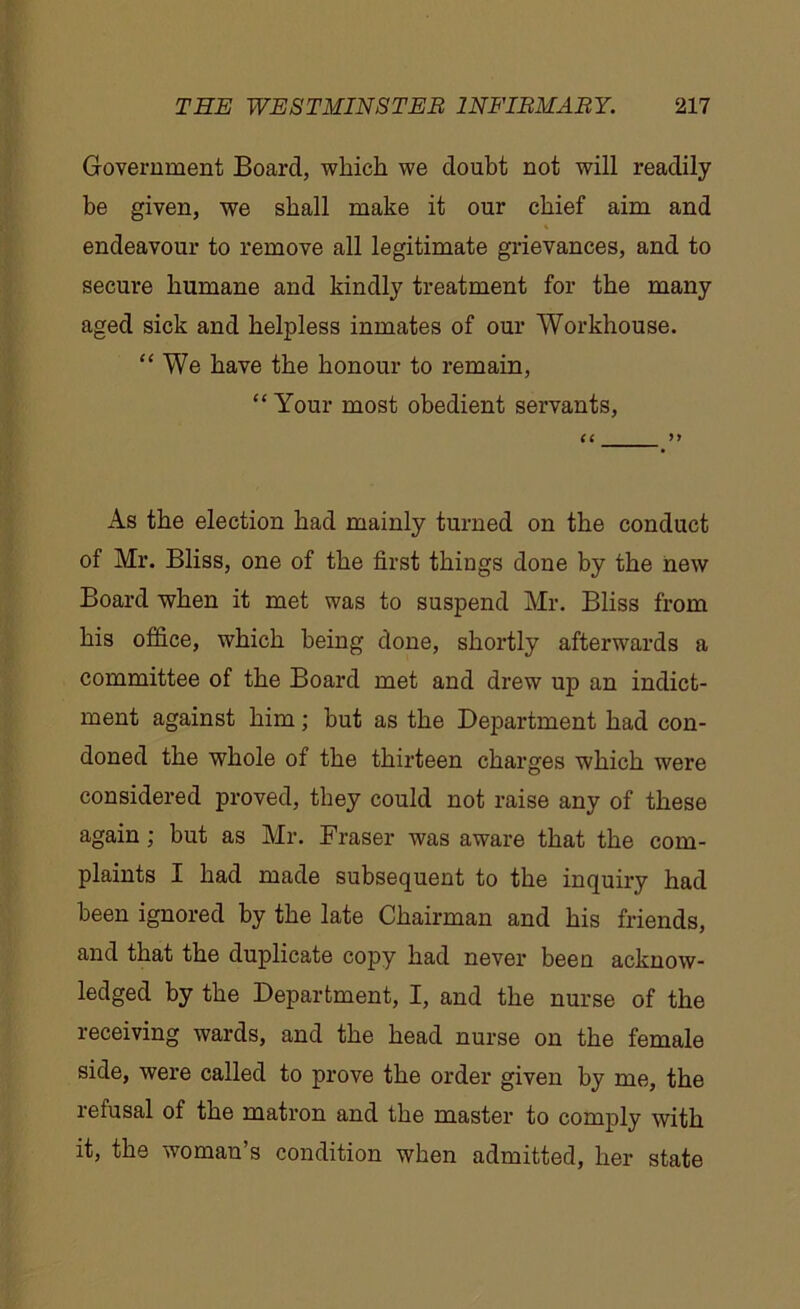 Government Board, which we doubt not will readily be given, we shall make it our chief aim and endeavour to remove all legitimate grievances, and to secure humane and kindly treatment for the many aged sick and helpless inmates of our Workhouse. “ We have the honour to remain, “ Your most obedient servants, (C >> As the election had mainly turned on the conduct of Mr. Bliss, one of the first things done by the new Board when it met was to suspend Mr. Bliss from his office, which being done, shortly afterwards a committee of the Board met and drew up an indict- ment against him; but as the Department had con- doned the whole of the thirteen charges which were considered proved, they could not raise any of these again; but as Mr. Fraser was aware that the com- plaints I had made subsequent to the inquiry had been ignored by the late Chairman and his friends, and that the duplicate copy had never been acknow- ledged by the Department, I, and the nurse of the receiving wards, and the head nurse on the female side, were called to prove the order given by me, the refusal of the matron and the master to comply with it, the woman’s condition when admitted, her state