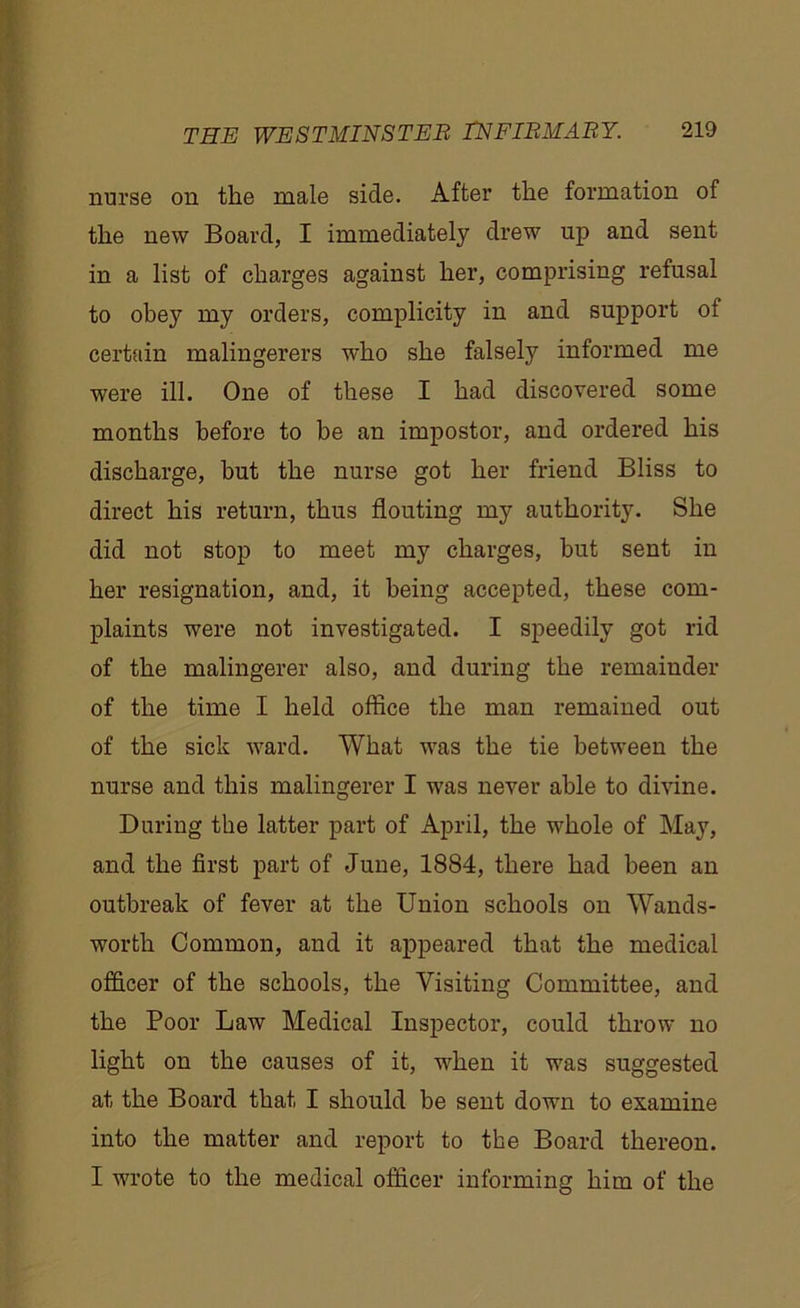 nurse on the male side. After the formation of the new Board, I immediately drew up and sent in a list of charges against her, comprising refusal to obey my orders, complicity in and support of certain malingerers who she falsely informed me were ill. One of these I had discovered some months before to be an impostor, and ordered his discharge, but the nurse got her friend Bliss to direct his return, thus flouting my authority. She did not stop to meet my charges, but sent in her resignation, and, it being accepted, these com- plaints were not investigated. I speedily got rid of the malingerer also, and during the remainder of the time I held office the man remained out of the sick ward. What was the tie between the nurse and this malingerer I was never able to divine. During the latter part of April, the whole of May, and the first part of June, 1884, there had been an outbreak of fever at the Union schools on Wands- worth Common, and it appeared that the medical officer of the schools, the Visiting Committee, and the Poor Law Medical Inspector, could throw no light on the causes of it, when it was suggested at the Board that I should he sent down to examine into the matter and report to the Board thereon. I wrote to the medical officer informing him of the