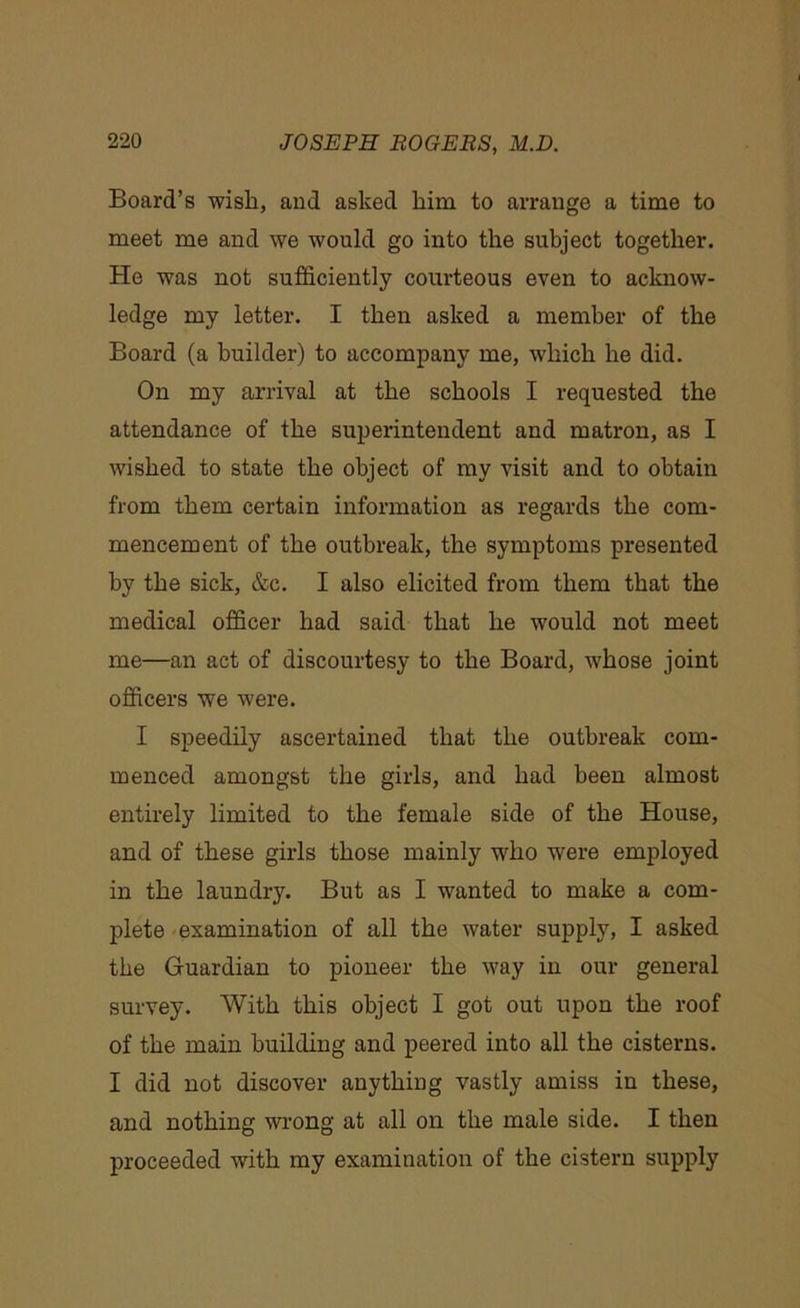 Board’s wish, and asked him to arrange a time to meet me and we would go into the subject together. He was not sufficiently courteous even to acknow- ledge my letter. I then asked a member of the Board (a builder) to accompany me, which he did. On my arrival at the schools I requested the attendance of the superintendent and matron, as I wished to state the object of my visit and to obtain from them certain information as regards the com- mencement of the outbreak, the symptoms presented by the sick, &c. I also elicited from them that the medical officer had said that he would not meet me—an act of discourtesy to the Board, whose joint officers we were. I speedily ascertained that the outbreak com- menced amongst the girls, and had been almost entirely limited to the female side of the House, and of these girls those mainly who were employed in the laundry. But as I wanted to make a com- plete examination of all the water supply, I asked the Guardian to pioneer the way in our general survey. With this object I got out upon the roof of the main building and peered into all the cisterns. I did not discover anything vastly amiss in these, and nothing wrong at all on the male side. I then proceeded with my examination of the cistern supply