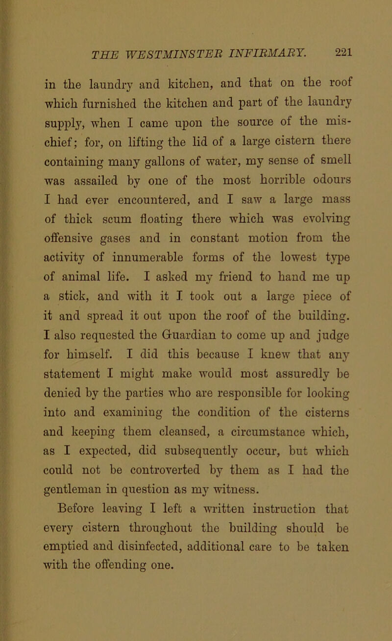 in the laundry and kitchen, and that on the roof which furnished the kitchen and part of the laundry supply, when I came upon the source of the mis- chief; for, on lifting the lid of a large cistern there containing many gallons of water, my sense of smell was assailed by one of the most horrible odours I had ever encountered, and I saw a large mass of thick scum floating there which was evolving offensive gases and in constant motion from the activity of innumerable forms of the lowest type of animal life. I asked my friend to hand me up a stick, and with it I took out a large piece of it and spread it out upon the roof of the building. I also requested the Guardian to come up and judge for himself. I did this because I knew that any statement I might make would most assuredly be denied by the parties who are responsible for looking into and examining the condition of the cisterns and keeping them cleansed, a circumstance which, as I expected, did subsequently occur, but which could not be controverted by them as I had the gentleman in question as my witness. Before leaving I left a written instruction that every cistern throughout the building should be emptied and disinfected, additional care to be taken with the offending one.