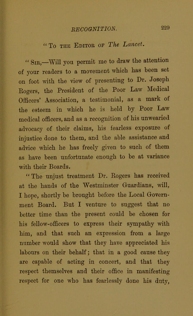 “ To the Editor of The Lancet. “ Sir,—Will you permit me to draw the attention of your readers to a movemeut which has been set on foot with the view of presenting to Dr. Joseph Rogers, the President of the Poor Law Medical Officers’ Association, a testimonial, as a mark of the esteem in which he is held by Poor Law medical officers, and as a recognition of his unwearied advocacy of their claims, his fearless exposure of injustice done to them, and the able assistance and advice which he has freely given to such of them as have been unfortunate enough to be at variance with their Boards. “ The unjust treatment Dr. Rogers has received at the hands of the Westminster Guardians, will, I hope, shortly be brought before the Local Govern- ment Board. But I venture to suggest that no better time than the present could be chosen for his fellow-officers to express their sympathy with him, and that such an expression from a large number would show that they have appreciated his labours on their behalf; that in a good cause they are capable of acting in concert, and that they respect themselves and their office in manifesting respect for one who has fearlessly done his duty,