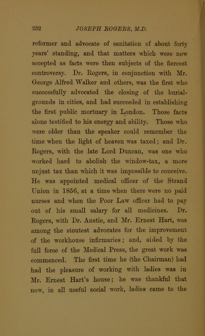 reformer and advocate of sanitation of about forty years’ standing, and that matters which were now accepted as facts were then subjects of the fiercest controversy. Dr. Rogers, in conjunction with Mr. George Alfred Walker and others, was the first who successfully advocated the closing of the burial- grounds in cities, and had succeeded in establishing the first public mortuary in London. Those facts alone testified to his energy and ability. Those who were older than the speaker could remember the time when the light of heaven was taxed; and Dr. Rogers, with the late Lord Duncan, was one who worked hard to abolish the window-tax, a more unjust tax than which it was impossible to conceive. He was appointed medical officer of the Strand Union in 1856, at a time when there were no paid nurses and when the Poor Law officer had to pay out of his small salary for all medicines. Dr. Rogers, with Dr. Anstie, and Mr. Ernest Hart, was among the stoutest advocates for the improvement of the workhouse infirmaries; and, aided by the full force of the Medical Press, the great work was commenced. The first time he (the Chairman) had had the pleasure of working with ladies was in Mr. Ernest Hart’s house; he was thankful that now, in all useful social work, ladies came to the