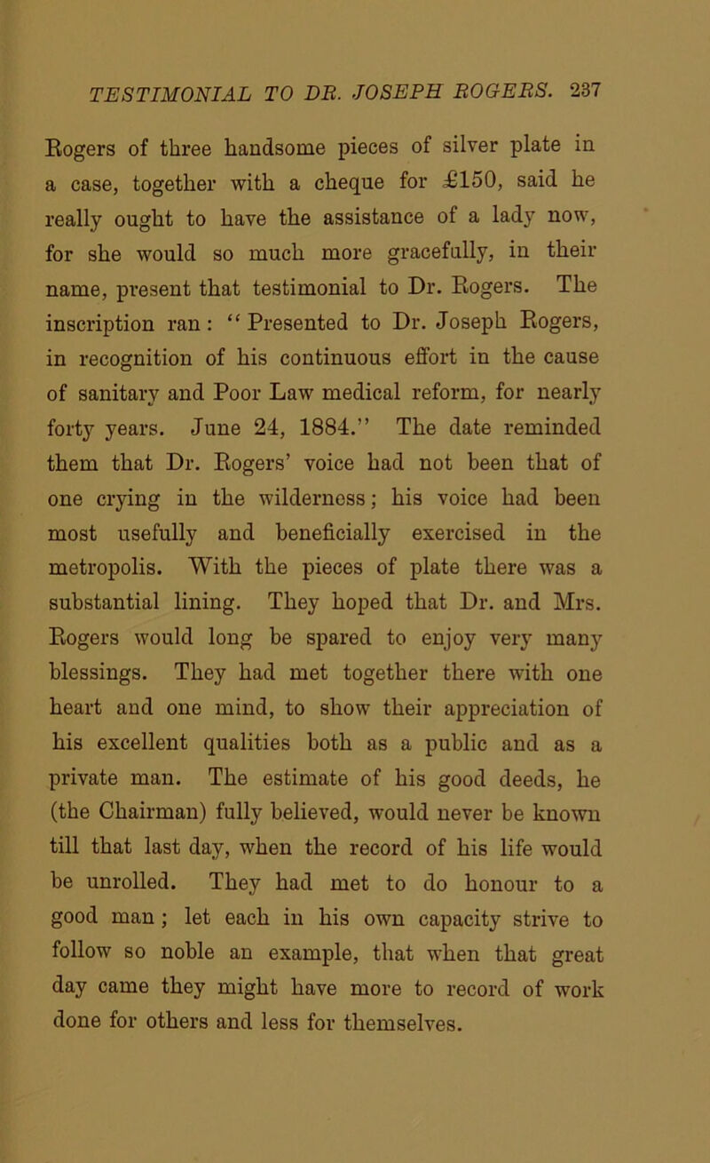 Rogers of three handsome pieces of silver plate in a case, together with a cheque for ^£150, said he really ought to have the assistance of a lady now, for she would so much more gracefully, in their name, present that testimonial to Dr. Rogers. The inscription ran: “ Presented to Dr. Joseph Rogers, in recognition of his continuous effort in the cause of sanitary and Poor Law medical reform, for nearly forty years. June 24, 1884.” The date reminded them that Dr. Rogers’ voice had not been that of one crying in the wilderness; his voice had been most usefully and beneficially exercised in the metropolis. With the pieces of plate there was a substantial lining. They hoped that Dr. and Mrs. Rogers would long be spared to enjoy very many blessings. They had met together there with one heart and one mind, to show their appreciation of his excellent qualities both as a public and as a private man. The estimate of his good deeds, he (the Chairman) fully believed, would never be known till that last day, when the record of his life would be unrolled. They had met to do honour to a good man ; let each in his own capacity strive to follow so noble an example, that when that great day came they might have more to record of work done for others and less for themselves.