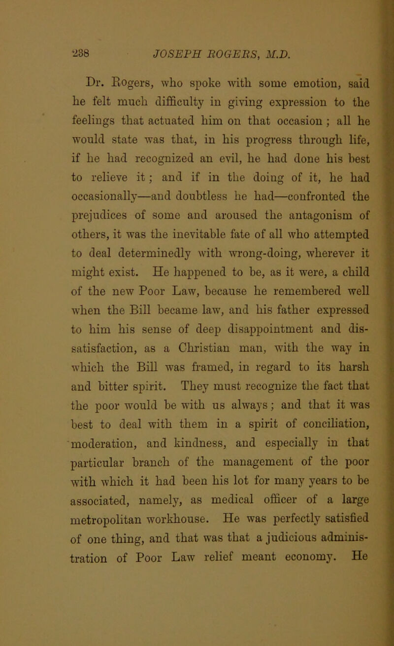 Dr. Rogers, who spoke with some emotion, said he felt much difficulty in giving expression to the feelings that actuated him on that occasion ; all he would state was that, in his progress through life, if he had recognized an evil, he had done his best to relieve it; and if in the doing of it, he had occasionally—and doubtless he had—confronted the prejudices of some and aroused the antagonism of others, it was the inevitable fate of all who attempted to deal determinedly with wrong-doing, wherever it might exist. He happened to be, as it were, a child of the new Poor Law, because he remembered well when the Bill became law, and his father expressed to him his sense of deep disappointment and dis- satisfaction, as a Christian man, with the way in which the Bill was framed, in regard to its harsh and bitter spirit. They must recognize the fact that the poor would be with us always; and that it was best to deal with them in a spirit of conciliation, moderation, and kindness, and especially in that particular branch of the management of the poor with which it had been his lot for many years to be associated, namely, as medical officer of a large metropolitan workhouse. He was perfectly satisfied of one thing, and that was that a judicious adminis- tration of Poor Law relief meant economy. He