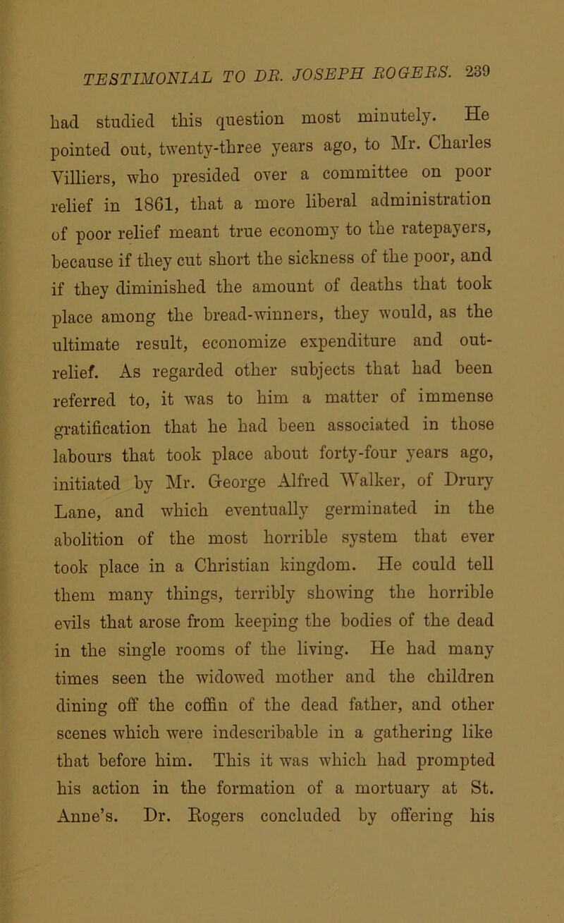 bad studied this question most minutely. He pointed out, twenty-three years ago, to Mr. Charles Villiers, who presided over a committee on poor relief in 1861, that a more liberal administration of poor relief meant true economy to the ratepayers, because if they cut short the sickness of the poor, and if they diminished the amount of deaths that took place among the bread-winners, they would, as the ultimate result, economize expenditure and out- relief. As regarded other subjects that had been referred to, it was to him a matter of immense gratification that he had been associated in those labours that took place about forty-four years ago, initiated by Mr. George Alfred Walker, of Drury Lane, and which eventually germinated in the abolition of the most horrible system that ever took place in a Christian kingdom. He could tell them many things, terribly showing the horrible evils that arose from keeping the bodies of the dead in the single rooms of the living. He had many times seen the widowed mother and the children dining off the coffin of the dead father, and other scenes which were indescribable in a gathering like that before him. This it was which had prompted his action in the formation of a mortuary at St. Anne’s. Dr. Kogers concluded by offering his