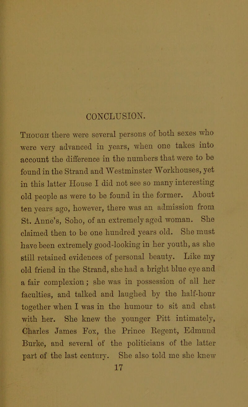 Though there were several persons of both sexes who were very advanced in years, when one takes into account the difference in the numbers that were to be found in the Strand and Westminster Workhouses, yet in this latter House I did not see so many interesting old people as were to be found in the former. About ten years ago, however, there was an admission from St. Anne’s, Soho, of an extremely aged woman. She claimed then to be one hundred years old. She must have been extremely good-looking in her youth, as she still retained evidences of personal beauty. Like my old friend in the Strand, she had a bright blue eye and a fair complexion ; sbe was in possession of all her faculties, and talked and laughed by the half-hour together when I was in the humour to sit and chat with her. She knew the younger Pitt intimately, Charles James Fox, the Prince Regent, Edmund Burke, and several of the politicians of the latter part of the last century. She also told me she knew 17